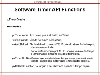 UNIVERSIDADE DE PERNAMBUCO

Software Timer API Functions
xTimerCreate
Parametros :
pcTimerName : Um nome que é atribuído ao Timer.
xtimerPeriod : Periodo de tempo necessário.
uxAutoReload : Se for definido como pdTRUE quando xtimerPeriod expira,
o tempo é reiniciado.
Se for definido como pdFALSE após o termino do tempo
o temporizador entra no estado adormecido.
pvTimerID : Identificador que é atribuído ao temporizador que está sendo
criado , usado para saber qual temporizador expirou.
pxCallbackFunction : A função a ser chamada quando o tempo expirar.

 