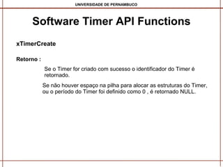 UNIVERSIDADE DE PERNAMBUCO

Software Timer API Functions
xTimerCreate
Retorno :
Se o Timer for criado com sucesso o identificador do Timer é
retornado.
Se não houver espaço na pilha para alocar as estruturas do Timer,
ou o período do Timer foi definido como 0 , é retornado NULL.

 