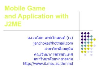 Mobile Game
and Application with
J2ME
        อ.เจนโชค เตชะโกเมนท์ (เจ)
           jenchoke@hotmail.com
                  สาขาวิชาสื่อนฤมิต
            คณะวิทยาการสารสนเทศ
            มหาวิทยาลัยมหาสารคาม
     http://www.it.msu.ac.th/nmd
 