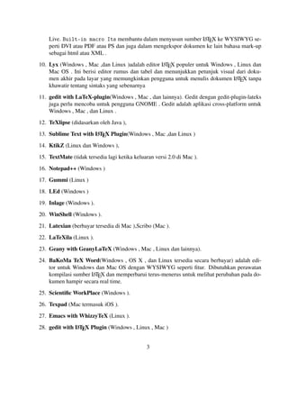 A
Live. Built-in macro Its membantu dalam menyusun sumber L TEX ke WYSIWYG seperti DVI atau PDF atau PS dan juga dalam mengekspor dokumen ke lain bahasa mark-up
sebagai html atau XML .
A
10. Lyx (Windows , Mac ,dan Linux )adalah editor L TEX populer untuk Windows , Linux dan
Mac OS . Ini berisi editor rumus dan tabel dan menunjukkan petunjuk visual dari dokuA
men akhir pada layar yang memungkinkan pengguna untuk menulis dokumen L TEX tanpa
khawatir tentang sintaks yang sebenarnya

11. gedit with LaTeX-plugin(Windows , Mac , dan lainnya). Gedit dengan gedit-plugin-lateks
juga perlu mencoba untuk pengguna GNOME . Gedit adalah aplikasi cross-platform untuk
Windows , Mac , dan Linux .
12. TeXlipse (didasarkan oleh Java ),
A
13. Sublime Text with L TEX Plugin(Windows , Mac ,dan Linux )

14. KtikZ (Linux dan Windows ),
15. TextMate (tidak tersedia lagi ketika keluaran versi 2.0 di Mac ).
16. Notepad++ (Windows )
17. Gummi (Linux )
18. LEd (Windows )
19. Inlage (Windows ).
20. WinShell (Windows ).
21. Latexian (berbayar tersedia di Mac ),Scribo (Mac ).
22. LaTeXila (Linux ).
23. Geany with GeanyLaTeX (Windows , Mac , Linux dan lainnya).
24. BaKoMa TeX Word(Windows , OS X , dan Linux tersedia secara berbayar) adalah editor untuk Windows dan Mac OS dengan WYSIWYG seperti ﬁtur. Dibutuhkan perawatan
A
kompilasi sumber L TEX dan memperbarui terus-menerus untuk melihat perubahan pada dokumen hampir secara real time.
25. Scientiﬁc WorkPlace (Windows ).
26. Texpad (Mac termasuk iOS ).
27. Emacs with WhizzyTeX (Linux ).
A
28. gedit with L TEX Plugin (Windows , Linux , Mac )

3

 