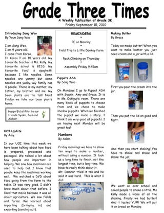 A Weekly Publication of Grade 3K
                                         Friday September 10, 2010

Introducing Sang Woo                            REMINDERS                  Making Butter
By Youn Sang Woo                                        *                  By Grace
                                                 PE on Monday
I am Sang Woo.                                          *                  Today we made butter! When you
I am 9 years old.                      Field Trip to Little Donkey Farm    want to make butter you just
I come from Korea.                                      *                  need cream and a jar with a lid.
In Korea I am 10 years old. My            Rock Climbing on Thursday
favourite teacher is Ms. Kelly. My                      *
favourite school is BISS. My               Assembly Friday 9:45am
favourite food is spaghetti
because I like noodles. Some
noodles are yummy but some            Puppets ASA
noodles are yucky. My family has      By Sang Woo
4 people. There is my mother, my                                           First you pour the cream into the
father, my brother and me. My         On Mondays I go to Puppet ASA        jar.
bean plants are 1m tall! Next         with Syakir, Amy and Grace. It is
Friday we take our bean plants        in Ms Ostiguy’s room. There are
home.                                 many kinds of puppets to choose
                                      from and we chose to make
   Happy Eid al-Fitri to our          shadow puppets. When we finished
   friends Syakir, Fais and           the puppet we made a story. I        Then you put the lid on good and
   Aighar!                            think I am very good at puppets. I   tight.
                                      am hoping next Monday will be
                                      great too!
UOI Update
By Amy                                Numbers
                                      By Adam
In our UOI time this week we
have been talking about how food      Friday mornings we have to show
                                                                           And then you start shaking! You
is prepared, processed and            ten ways to make a number,
                                                                           have to shake and shake and
packaged. We talked a lot about       without using a number. It took
                                                                           shake the jar.
how people are important in           us a long time to finish, not the
helping. We saw how machines are      longest time, but a long time. We
used to help but I know that          have to really think about it.
people keep the machines working      Mr. Demnar tried it too and he
well. We watched a DVD about          said it was hard. This is what I
food going from the farm to the       did:
table. It was very good. I didn’t                                          We went all over school and
know much about that before. I                                             asked people to shake a little. Ms
liked that movie because it was all                                        Kelly made a video of all the
about agriculture. We saw fields                                           shaking. Finally we had butter!
and farms. We learned about                                                And it tasted YUM! We will put
importing    (bringing   in)   and                                         it on bread on Monday.
exporting (sending out).
 