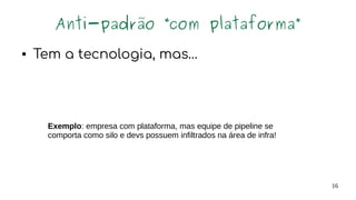 16
Anti-padrão “com plataforma”
● Tem a tecnologia, mas…
Exemplo: empresa com plataforma, mas equipe de pipeline se
comporta como silo e devs possuem infiltrados na área de infra!
 