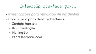 20
Interação acontece para...
● Investigações para resolução de incidentes
● Consultoria para desenvolvedores
– Contato humano
– Documentação
– Mailing list
– Representante local
Demandas dos desenvolvedores
 