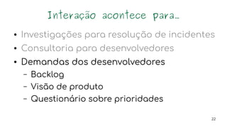 22
Interação acontece para...
● Investigações para resolução de incidentes
● Consultoria para desenvolvedores
● Demandas dos desenvolvedores
– Backlog
– Visão de produto
– Questionário sobre prioridades
 