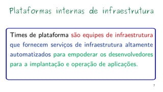 7
Times de plataforma são equipes de infraestrutura
que fornecem serviços de infraestrutura altamente
automatizados para empoderar os desenvolvedores
para a implantação e operação de aplicações.
Plataformas internas de infraestrutura
 