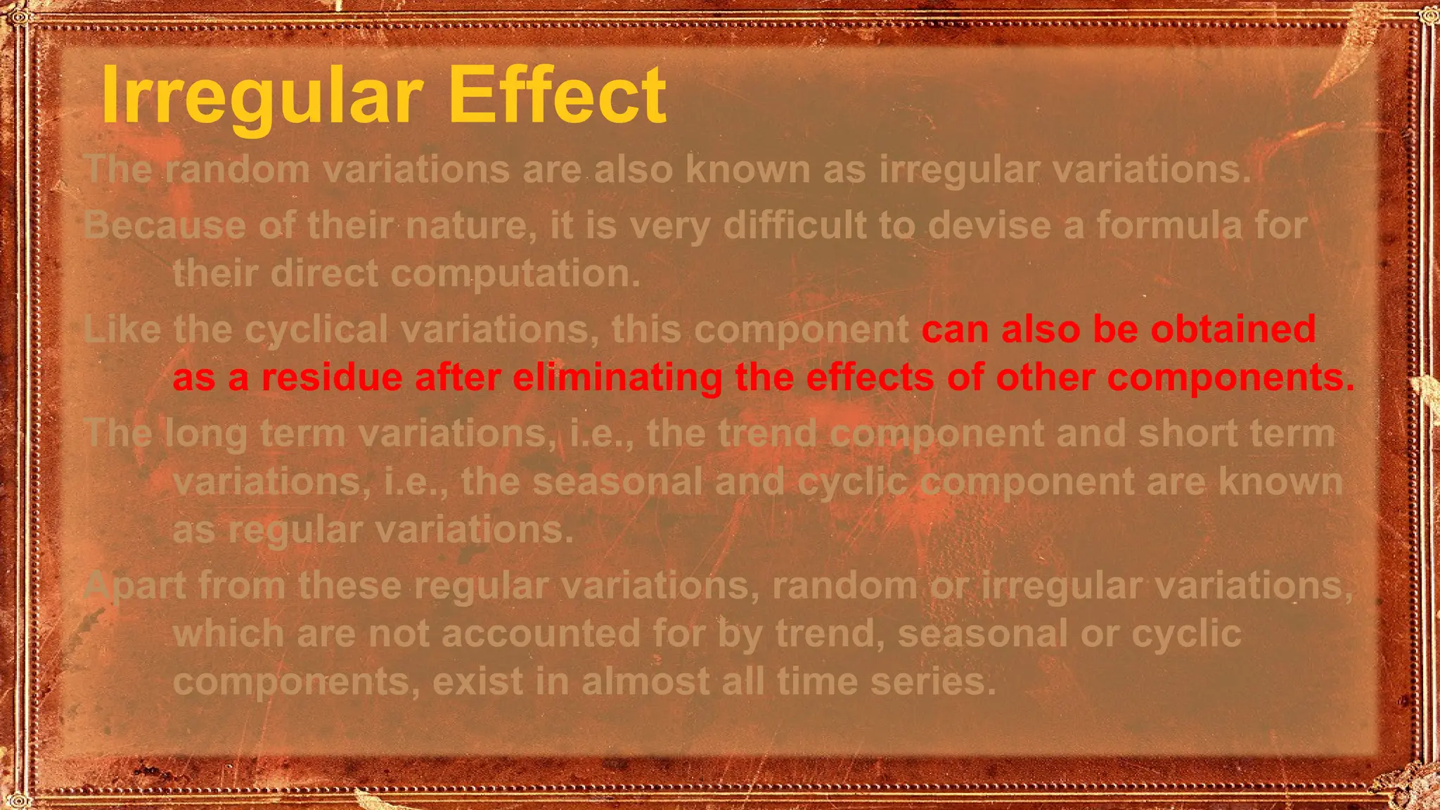 Irregular Effect
The random variations are also known as irregular variations.
Because of their nature, it is very difficult to devise a formula for
their direct computation.
Like the cyclical variations, this component can also be obtained
as a residue after eliminating the effects of other components.
The long term variations, i.e., the trend component and short term
variations, i.e., the seasonal and cyclic component are known
as regular variations.
Apart from these regular variations, random or irregular variations,
which are not accounted for by trend, seasonal or cyclic
components, exist in almost all time series.
 