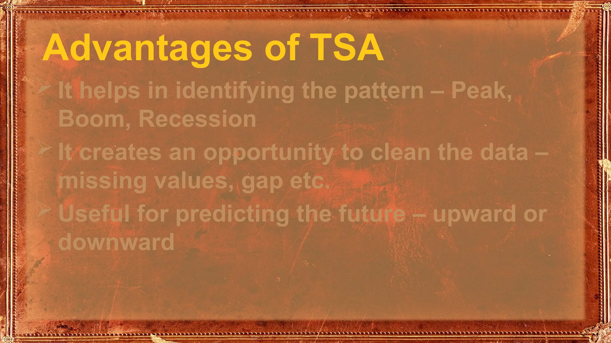 Advantages of TSA
 It helps in identifying the pattern – Peak,
Boom, Recession
 It creates an opportunity to clean the data –
missing values, gap etc.
 Useful for predicting the future – upward or
downward
 