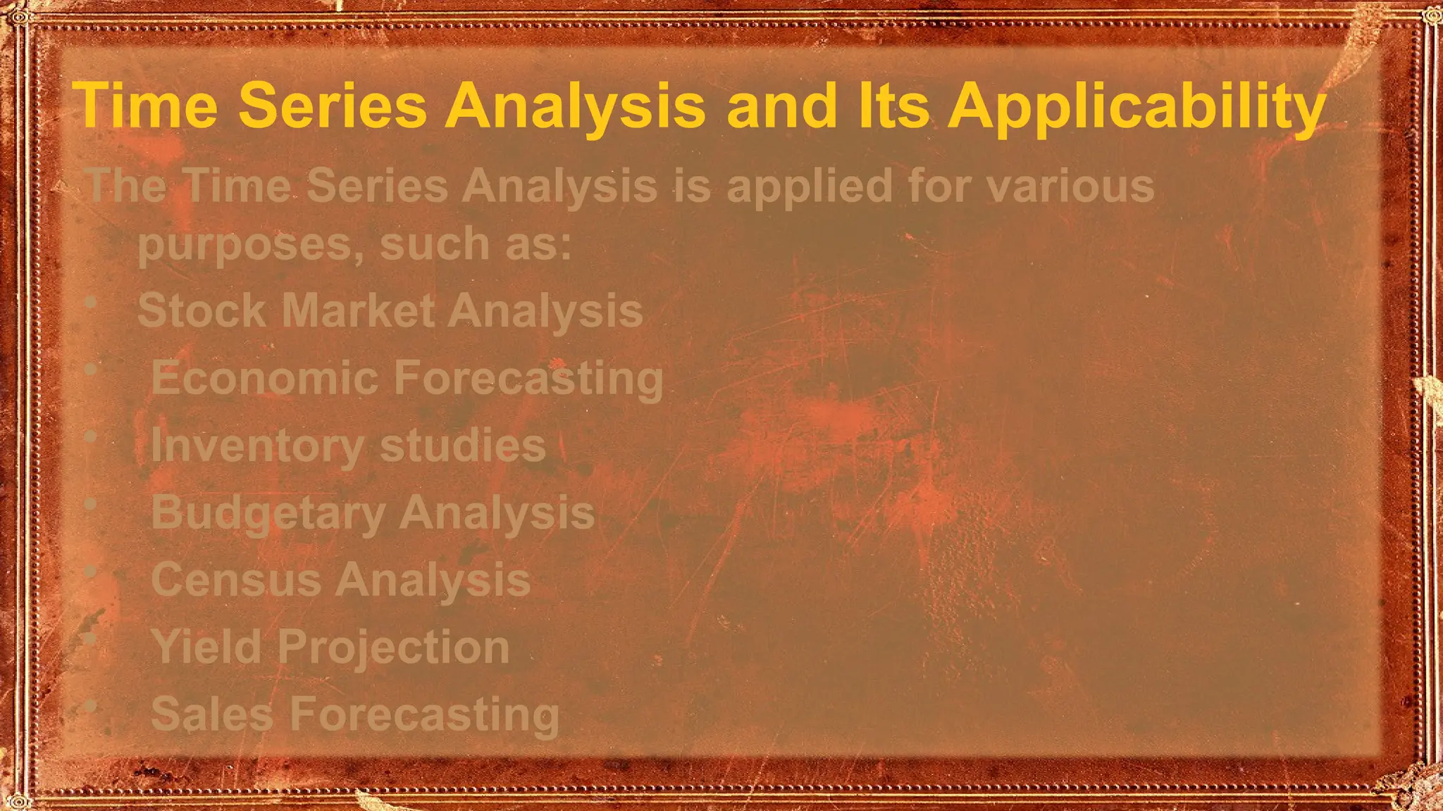 Time Series Analysis and Its Applicability
The Time Series Analysis is applied for various
purposes, such as:
• Stock Market Analysis
• Economic Forecasting
• Inventory studies
• Budgetary Analysis
• Census Analysis
• Yield Projection
• Sales Forecasting
 