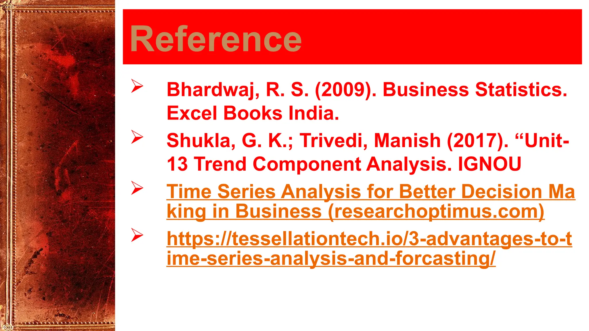 Reference
 Bhardwaj, R. S. (2009). Business Statistics.
Excel Books India.
 Shukla, G. K.; Trivedi, Manish (2017). “Unit-
13 Trend Component Analysis. IGNOU
 Time Series Analysis for Better Decision Ma
king in Business (researchoptimus.com)
 https://tessellationtech.io/3-advantages-to-t
ime-series-analysis-and-forcasting/
 