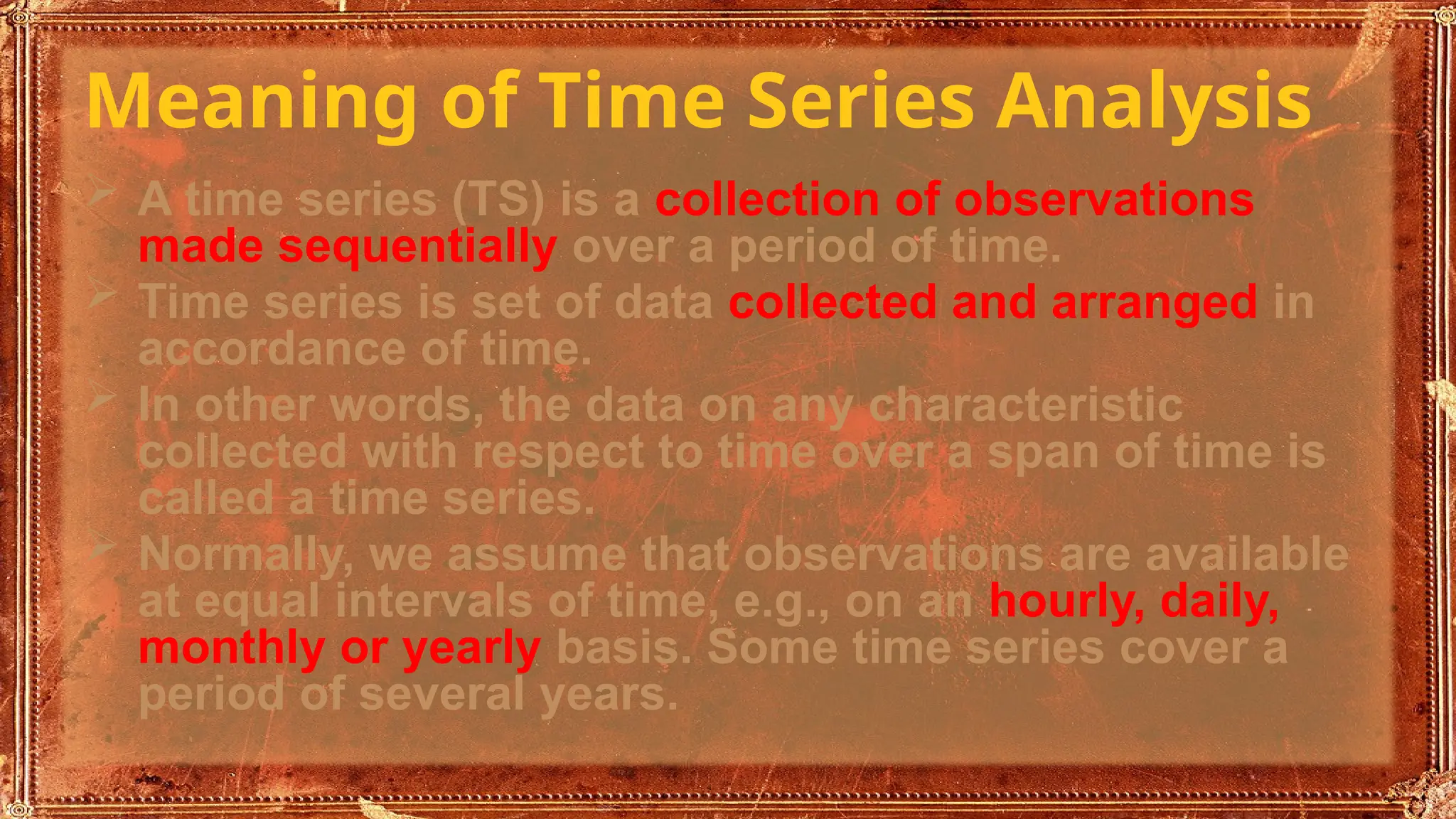 Meaning of Time Series Analysis
 A time series (TS) is a collection of observations
made sequentially over a period of time.
 Time series is set of data collected and arranged in
accordance of time.
 In other words, the data on any characteristic
collected with respect to time over a span of time is
called a time series.
 Normally, we assume that observations are available
at equal intervals of time, e.g., on an hourly, daily,
monthly or yearly basis. Some time series cover a
period of several years.
 