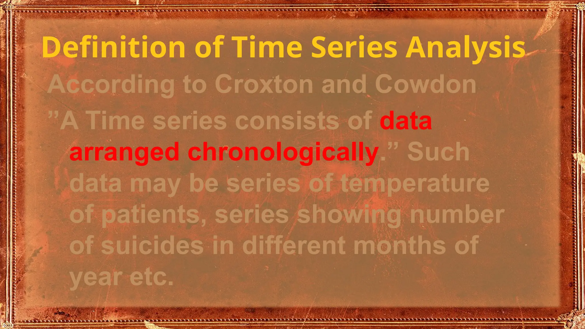 Definition of Time Series Analysis
According to Croxton and Cowdon
”A Time series consists of data
arranged chronologically.” Such
data may be series of temperature
of patients, series showing number
of suicides in different months of
year etc.
 