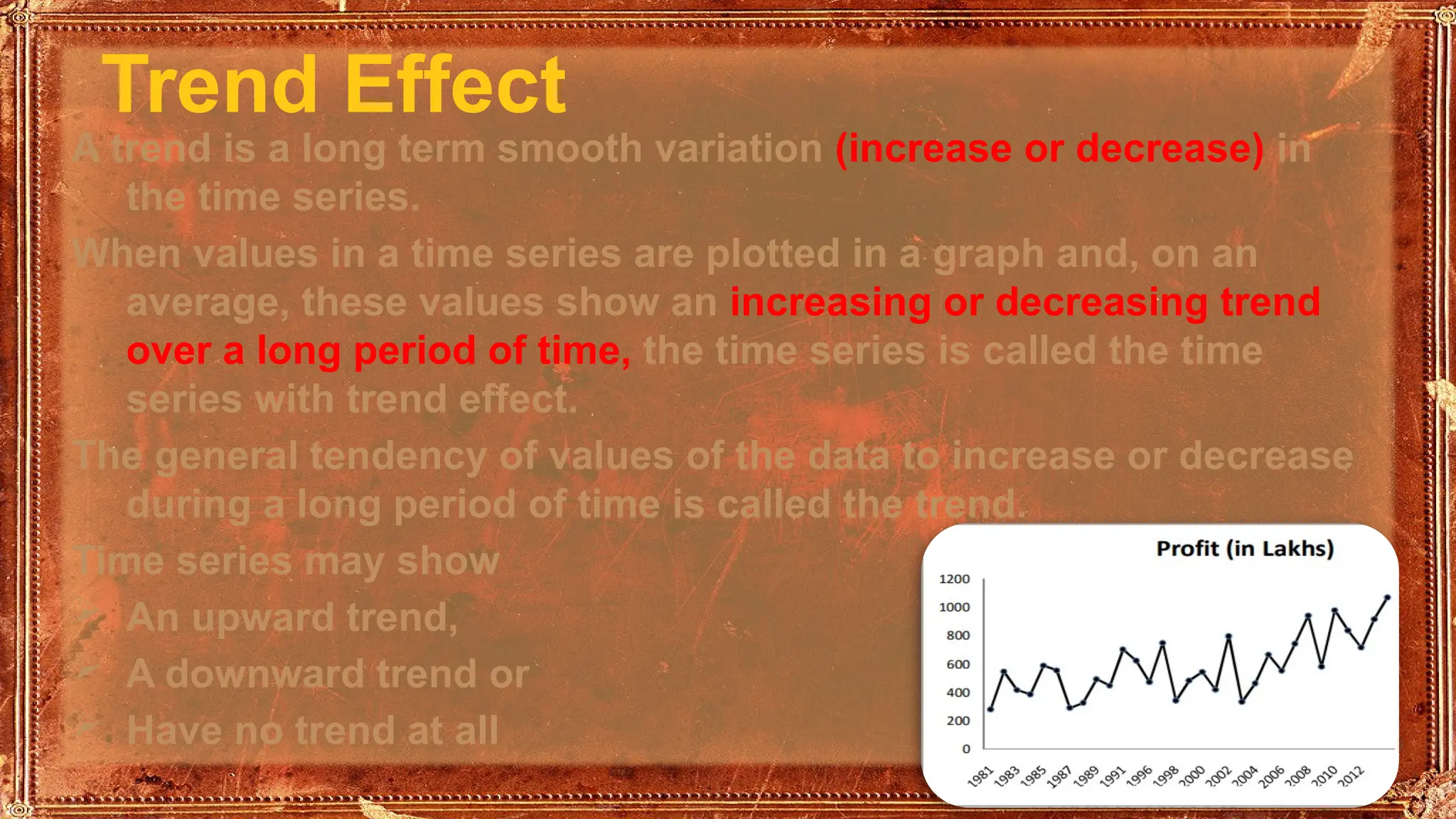 Trend Effect
A trend is a long term smooth variation (increase or decrease) in
the time series.
When values in a time series are plotted in a graph and, on an
average, these values show an increasing or decreasing trend
over a long period of time, the time series is called the time
series with trend effect.
The general tendency of values of the data to increase or decrease
during a long period of time is called the trend.
Time series may show
 An upward trend,
 A downward trend or
 Have no trend at all
 