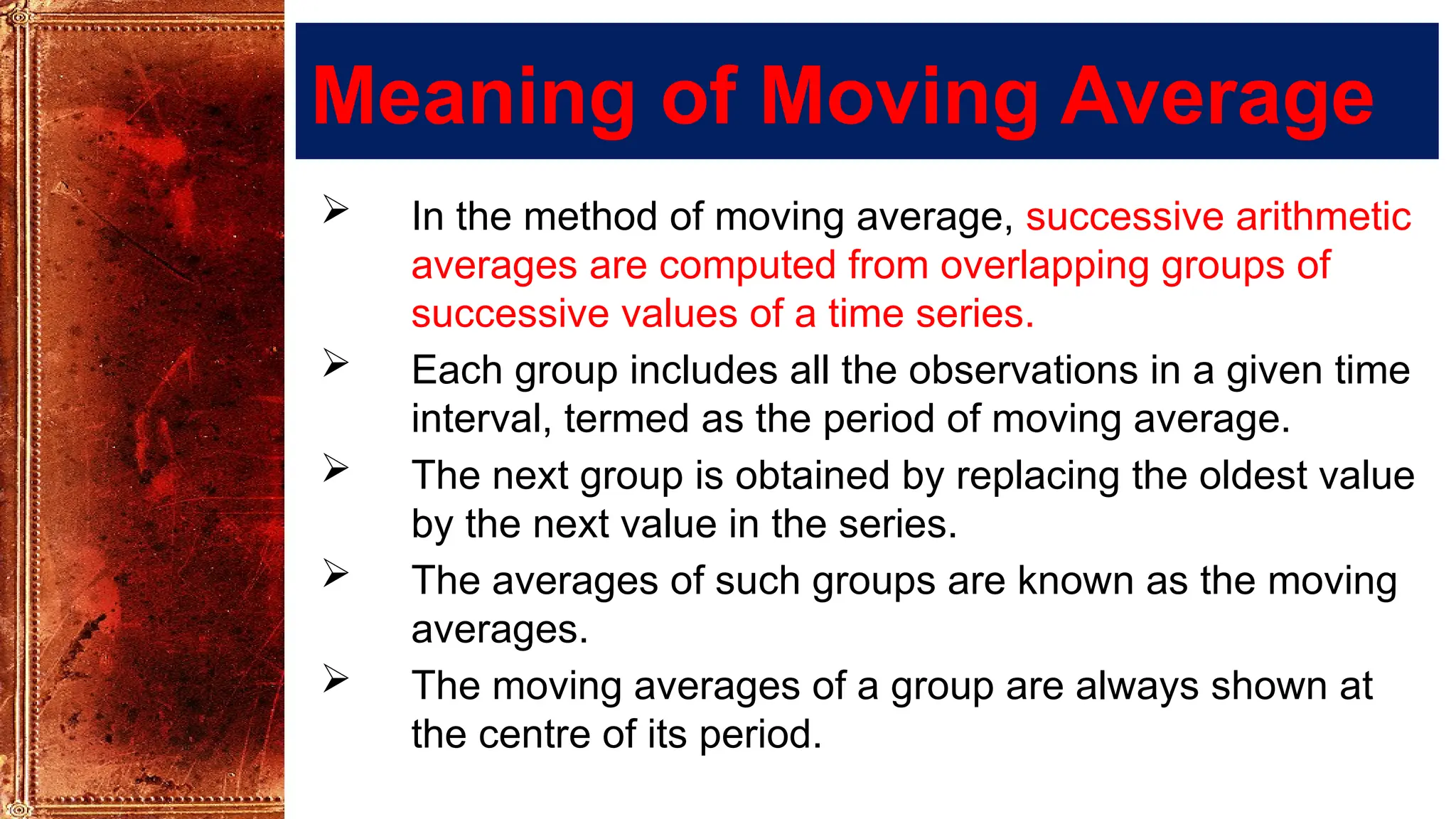 Meaning of Moving Average
 In the method of moving average, successive arithmetic
averages are computed from overlapping groups of
successive values of a time series.
 Each group includes all the observations in a given time
interval, termed as the period of moving average.
 The next group is obtained by replacing the oldest value
by the next value in the series.
 The averages of such groups are known as the moving
averages.
 The moving averages of a group are always shown at
the centre of its period.
 