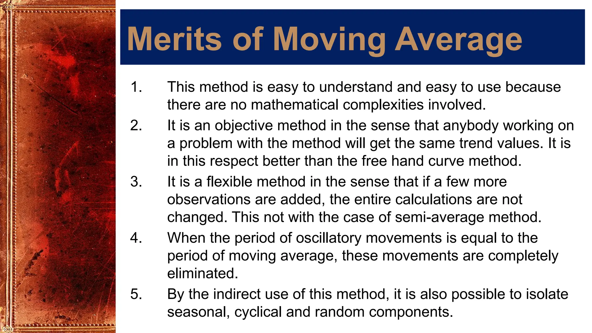 Merits of Moving Average
1. This method is easy to understand and easy to use because
there are no mathematical complexities involved.
2. It is an objective method in the sense that anybody working on
a problem with the method will get the same trend values. It is
in this respect better than the free hand curve method.
3. It is a flexible method in the sense that if a few more
observations are added, the entire calculations are not
changed. This not with the case of semi-average method.
4. When the period of oscillatory movements is equal to the
period of moving average, these movements are completely
eliminated.
5. By the indirect use of this method, it is also possible to isolate
seasonal, cyclical and random components.
 