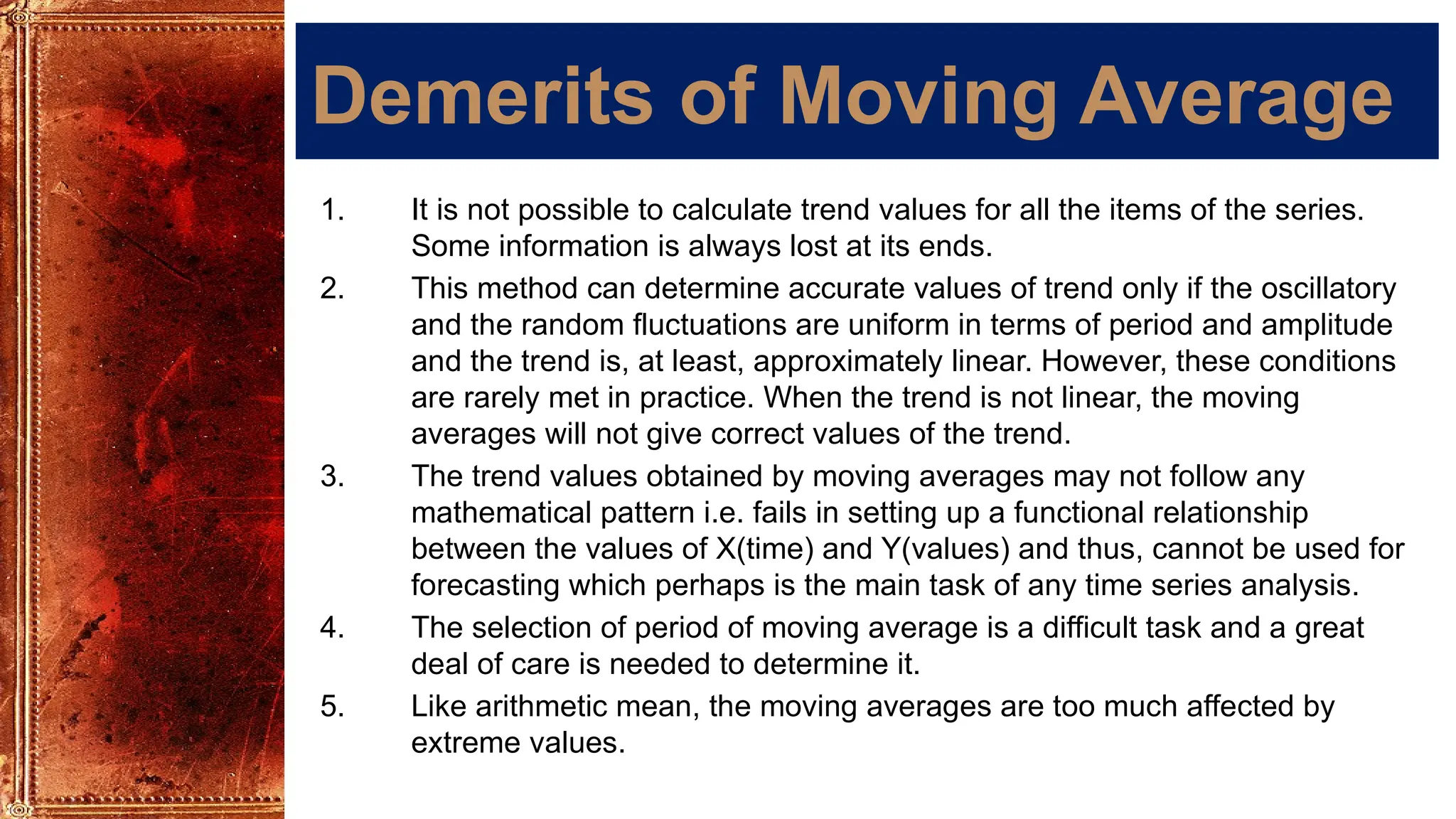 Demerits of Moving Average
1. It is not possible to calculate trend values for all the items of the series.
Some information is always lost at its ends.
2. This method can determine accurate values of trend only if the oscillatory
and the random fluctuations are uniform in terms of period and amplitude
and the trend is, at least, approximately linear. However, these conditions
are rarely met in practice. When the trend is not linear, the moving
averages will not give correct values of the trend.
3. The trend values obtained by moving averages may not follow any
mathematical pattern i.e. fails in setting up a functional relationship
between the values of X(time) and Y(values) and thus, cannot be used for
forecasting which perhaps is the main task of any time series analysis.
4. The selection of period of moving average is a difficult task and a great
deal of care is needed to determine it.
5. Like arithmetic mean, the moving averages are too much affected by
extreme values.
 