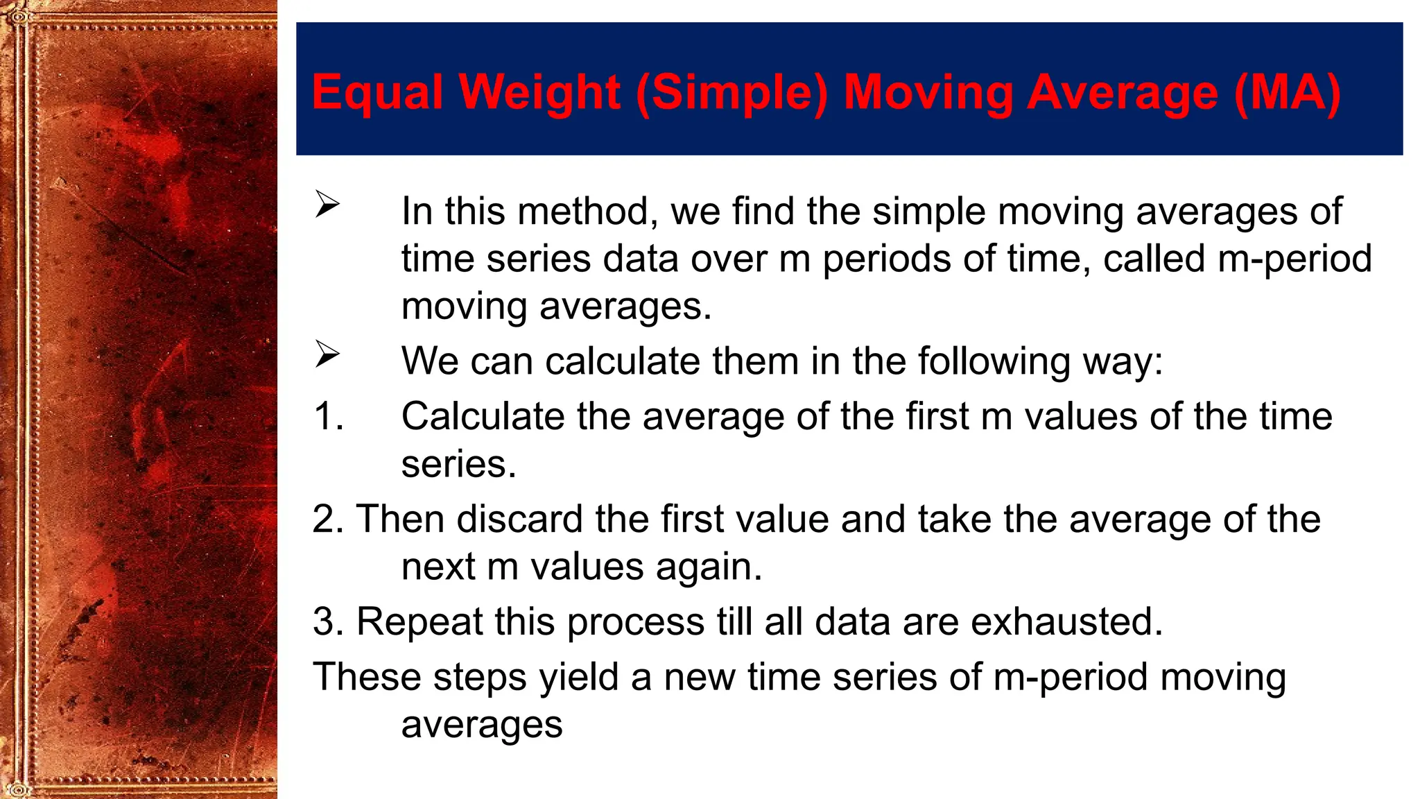 Equal Weight (Simple) Moving Average (MA)
 In this method, we find the simple moving averages of
time series data over m periods of time, called m-period
moving averages.
 We can calculate them in the following way:
1. Calculate the average of the first m values of the time
series.
2. Then discard the first value and take the average of the
next m values again.
3. Repeat this process till all data are exhausted.
These steps yield a new time series of m-period moving
averages
 