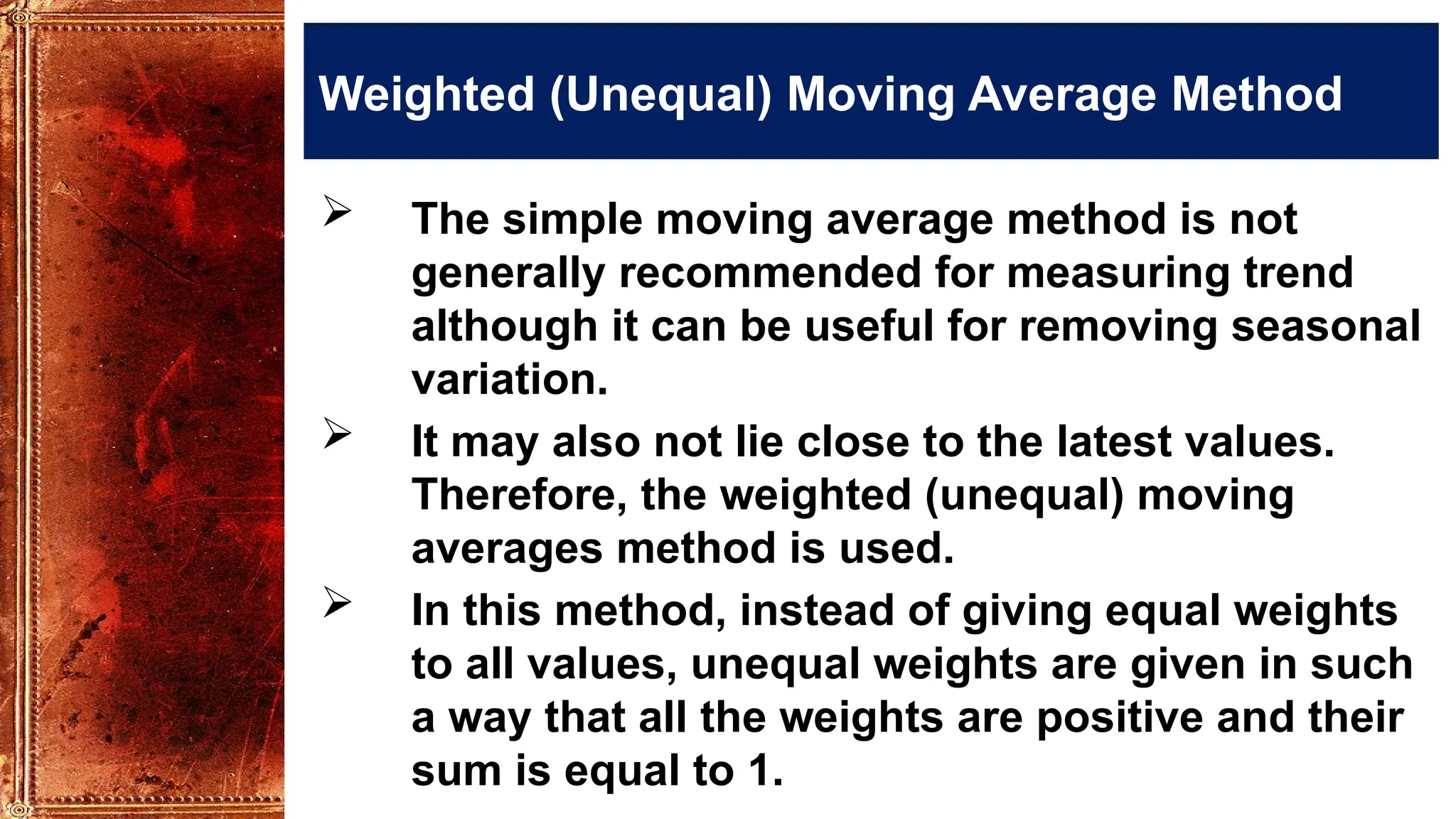 Weighted (Unequal) Moving Average Method
 The simple moving average method is not
generally recommended for measuring trend
although it can be useful for removing seasonal
variation.
 It may also not lie close to the latest values.
Therefore, the weighted (unequal) moving
averages method is used.
 In this method, instead of giving equal weights
to all values, unequal weights are given in such
a way that all the weights are positive and their
sum is equal to 1.
 