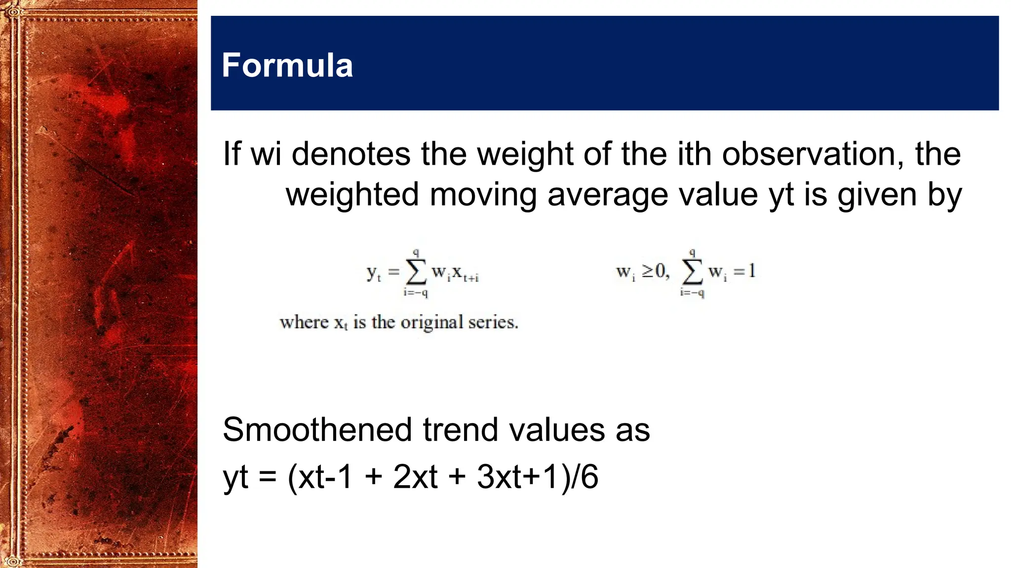 Formula
If wi denotes the weight of the ith observation, the
weighted moving average value yt is given by
Smoothened trend values as
yt = (xt-1 + 2xt + 3xt+1)/6
 