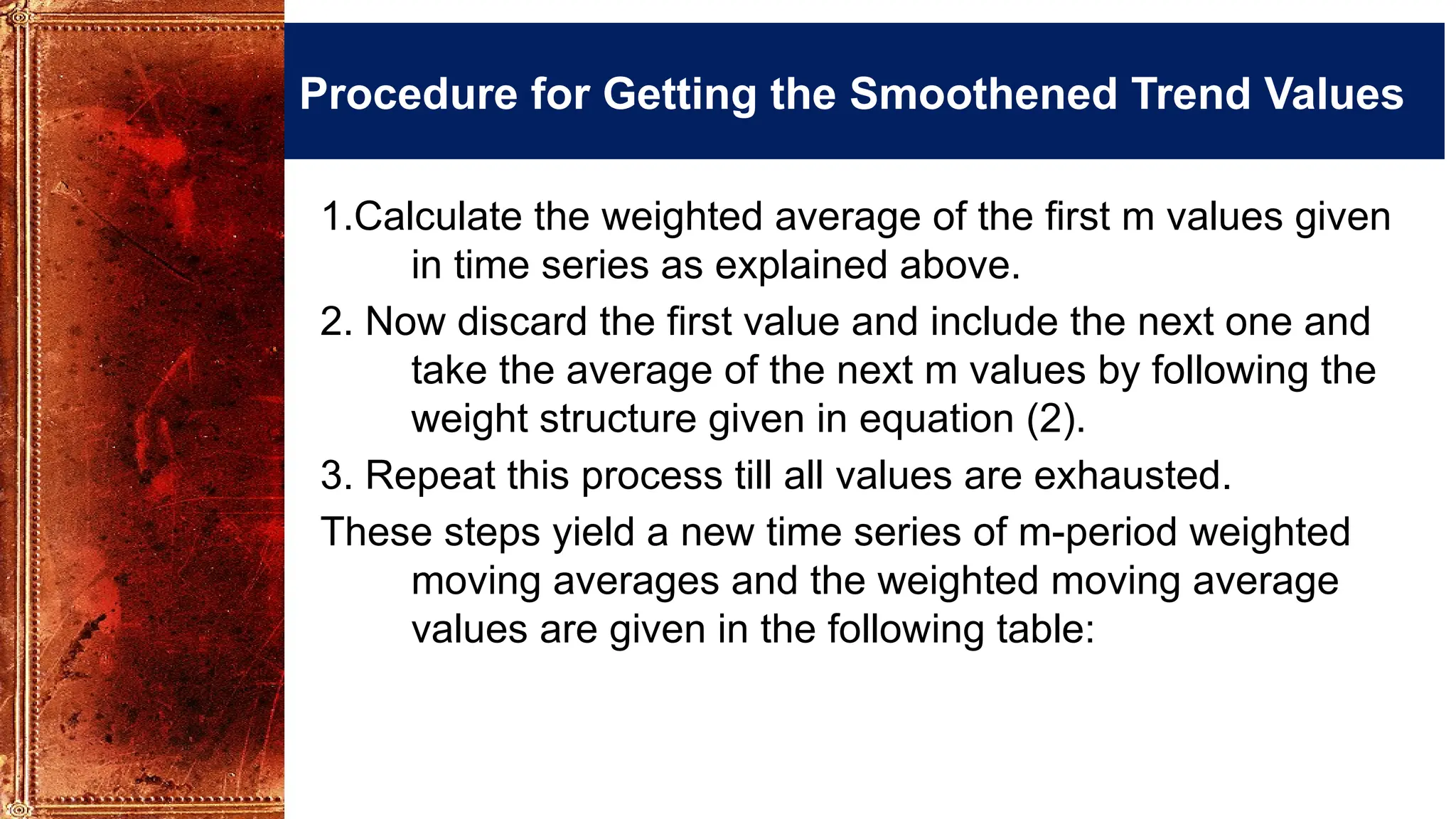 Procedure for Getting the Smoothened Trend Values
1.Calculate the weighted average of the first m values given
in time series as explained above.
2. Now discard the first value and include the next one and
take the average of the next m values by following the
weight structure given in equation (2).
3. Repeat this process till all values are exhausted.
These steps yield a new time series of m-period weighted
moving averages and the weighted moving average
values are given in the following table:
 