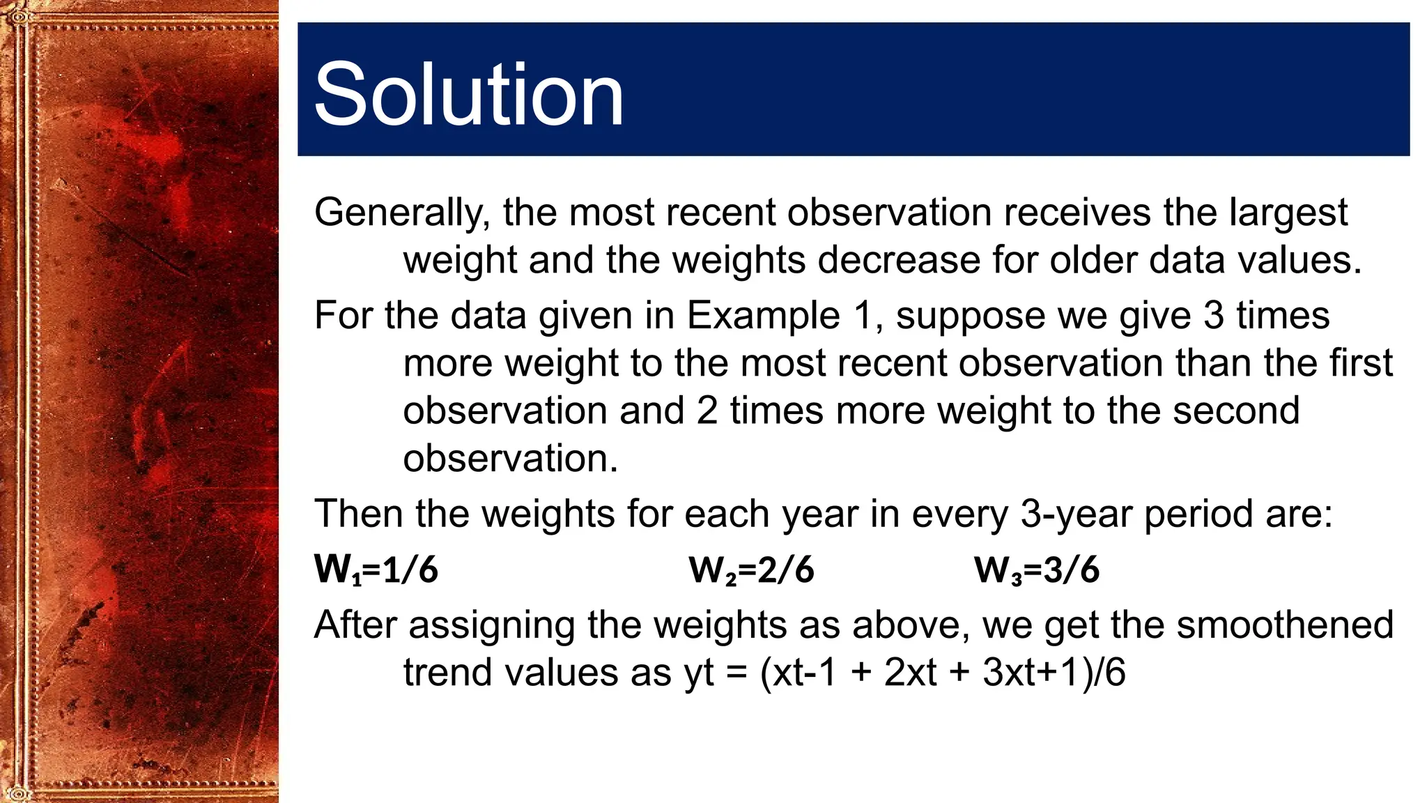 Solution
Generally, the most recent observation receives the largest
weight and the weights decrease for older data values.
For the data given in Example 1, suppose we give 3 times
more weight to the most recent observation than the first
observation and 2 times more weight to the second
observation.
Then the weights for each year in every 3-year period are:
W₁=1/6 W₂=2/6 W₃=3/6
After assigning the weights as above, we get the smoothened
trend values as yt = (xt-1 + 2xt + 3xt+1)/6
 