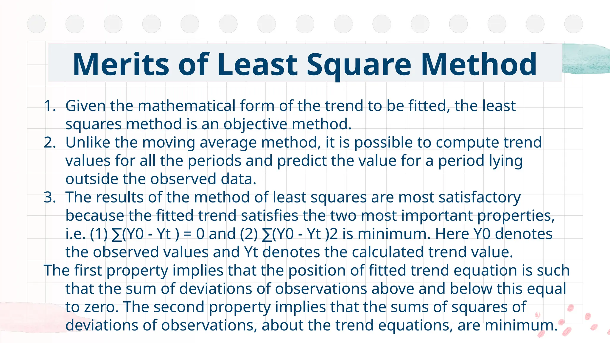 1. Given the mathematical form of the trend to be fitted, the least
squares method is an objective method.
2. Unlike the moving average method, it is possible to compute trend
values for all the periods and predict the value for a period lying
outside the observed data.
3. The results of the method of least squares are most satisfactory
because the fitted trend satisfies the two most important properties,
i.e. (1) (Y0 - Yt ) = 0 and (2) (Y0 - Yt )2 is minimum. Here Y0 denotes
∑ ∑
the observed values and Yt denotes the calculated trend value.
The first property implies that the position of fitted trend equation is such
that the sum of deviations of observations above and below this equal
to zero. The second property implies that the sums of squares of
deviations of observations, about the trend equations, are minimum.
Merits of Least Square Method
 