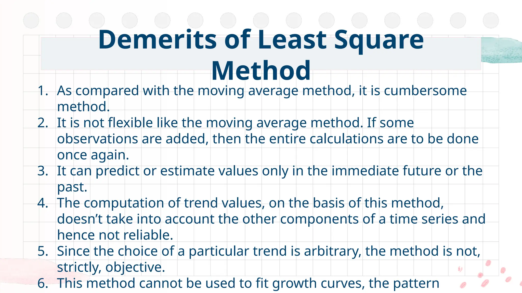 1. As compared with the moving average method, it is cumbersome
method.
2. It is not flexible like the moving average method. If some
observations are added, then the entire calculations are to be done
once again.
3. It can predict or estimate values only in the immediate future or the
past.
4. The computation of trend values, on the basis of this method,
doesn’t take into account the other components of a time series and
hence not reliable.
5. Since the choice of a particular trend is arbitrary, the method is not,
strictly, objective.
6. This method cannot be used to fit growth curves, the pattern
Demerits of Least Square
Method
 