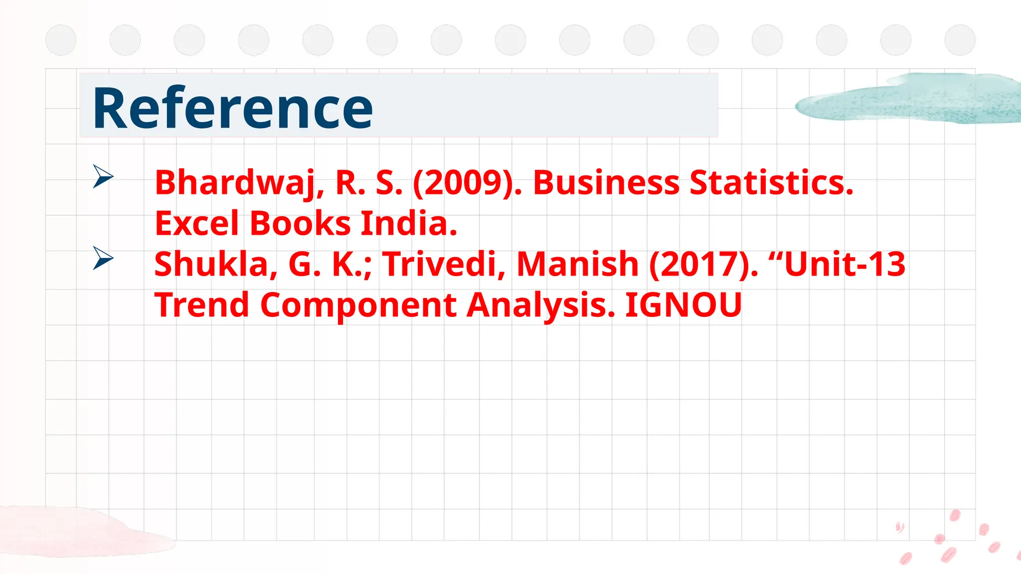 Bhardwaj, R. S. (2009). Business Statistics.
Excel Books India.
 Shukla, G. K.; Trivedi, Manish (2017). “Unit-13
Trend Component Analysis. IGNOU
Reference
 
