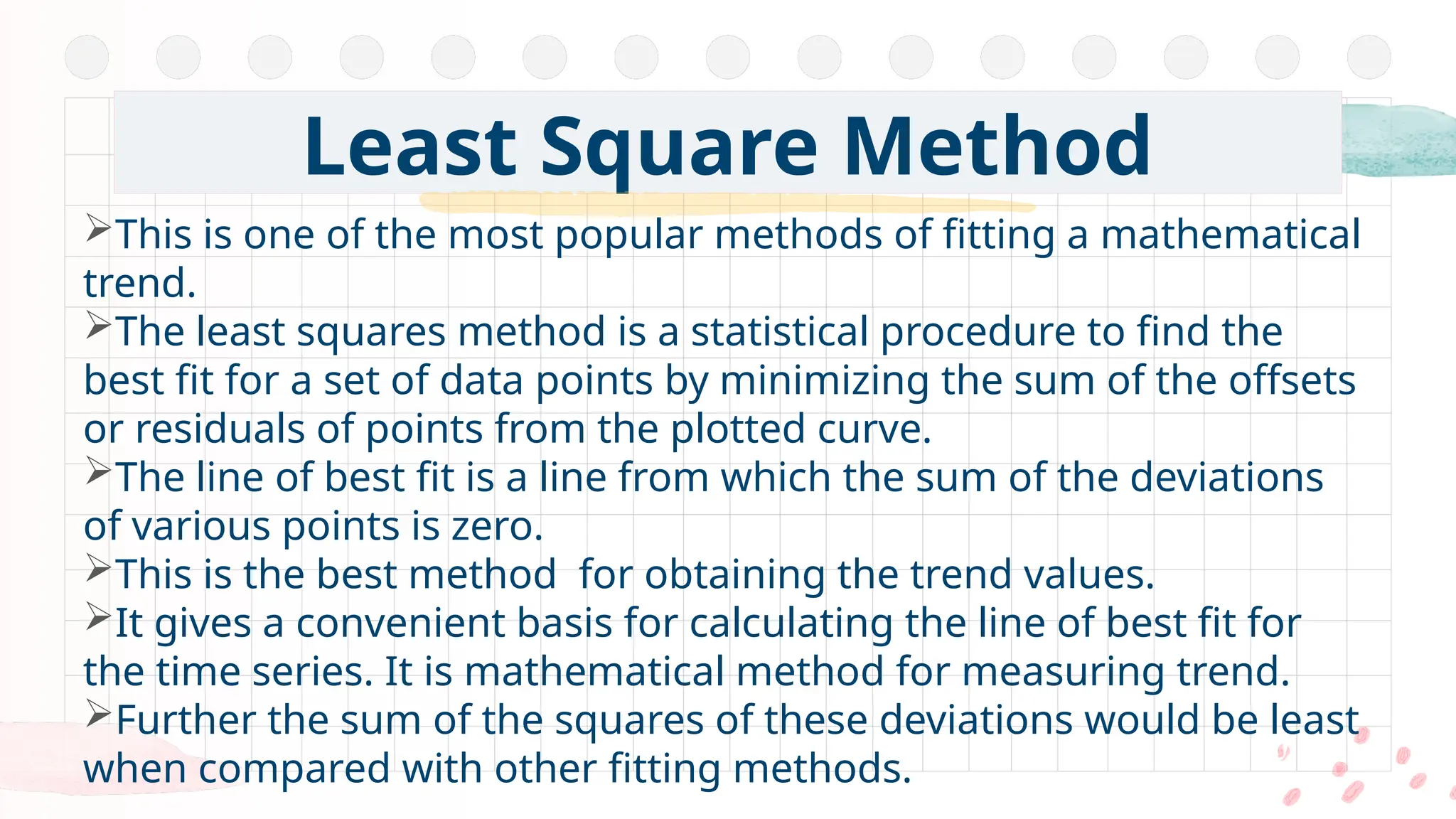 Least Square Method
This is one of the most popular methods of fitting a mathematical
trend.
The least squares method is a statistical procedure to find the
best fit for a set of data points by minimizing the sum of the offsets
or residuals of points from the plotted curve.
The line of best fit is a line from which the sum of the deviations
of various points is zero.
This is the best method for obtaining the trend values.
It gives a convenient basis for calculating the line of best fit for
the time series. It is mathematical method for measuring trend.
Further the sum of the squares of these deviations would be least
when compared with other fitting methods.
 