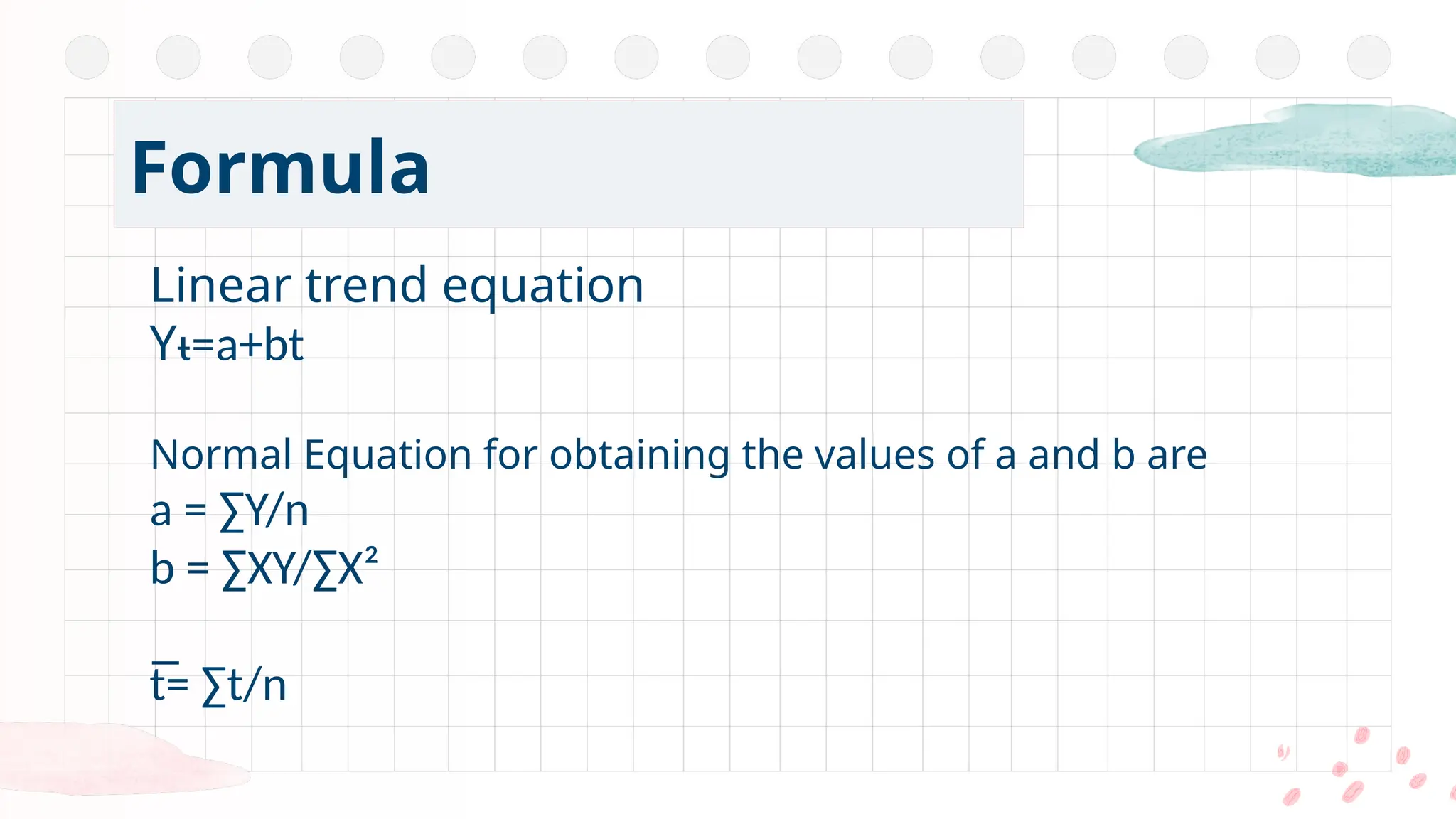 Linear trend equation
Yᵼ=a+bt
Normal Equation for obtaining the values of a and b are
a = ∑Y/n
b = ∑XY/∑X²
t̅= ∑t/n
Formula
 