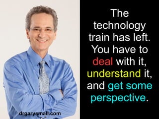 The technology train has left. You have to  deal  with it,  understand  it, and  get some perspective . drgarysmall.com 