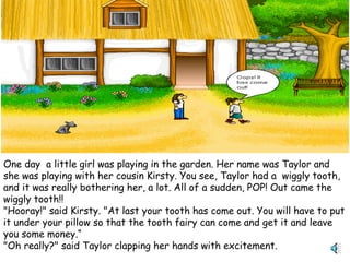 One day a little girl was playing in the garden. Her name was Taylor and
she was playing with her cousin Kirsty. You see, Taylor had a wiggly tooth,
and it was really bothering her, a lot. All of a sudden, POP! Out came the
wiggly tooth!!
"Hooray!" said Kirsty. "At last your tooth has come out. You will have to put
it under your pillow so that the tooth fairy can come and get it and leave
you some money.“
"Oh really?" said Taylor clapping her hands with excitement.
 