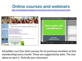 Online courses and webinars
        http://schoolnetsa.blogspot.com/p/free-short-online-courses.html




SchoolNet runs free short courses for its premium members (a free
membership) every month. These are supported by wikis. The one
about to start is ‘Technify your classroom’
 
