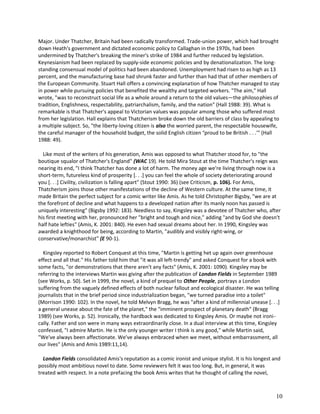 Major. Under Thatcher, Britain had been radically transformed. Trade-union power, which had brought
down Heath's government and dictated economic policy to Callaghan in the 1970s, had been
undermined by Thatcher's breaking the miner's strike of 1984 and further reduced by legislation.
Keynesianism had been replaced by supply-side economic policies and by denationalization. The longstanding consensual model of politics had been abandoned. Unemployment had risen to as high as 13
percent, and the manufacturing base had shrunk faster and further than had that of other members of
the European Community. Stuart Hall offers a convincing explanation of how Thatcher managed to stay
in power while pursuing policies that benefited the wealthy and targeted workers. "The aim," Hall
wrote, "was to reconstruct social life as a whole around a return to the old values—the philosophies of
tradition, Englishness, respectability, patriarchalism, family, and the nation" (Hall 1988: 39). What is
remarkable is that Thatcher's appeal to Victorian values was popular among those who suffered most
from her legislation. Hall explains that Thatcherism broke down the old barriers of class by appealing to
a multiple subject. So, "the liberty-loving citizen is also the worried parent, the respectable housewife,
the careful manager of the household budget, the solid English citizen eproud to be British . . .'" (Hall
1988: 49).
Like most of the writers of his generation, Amis was opposed to what Thatcher stood for, to "the
boutique squalor of Thatcher's England" (WAC 19). He told Mira Stout at the time Thatcher's reign was
nearing its end, "I think Thatcher has done a lot of harm. The money age we're living through now is a
short-term, futureless kind of prosperity [. . .] you can feel the whole of society deteriorating around
you [. . .] Civility, civilization is falling apart" (Stout 1990: 36) (see Criticism, p. 106). For Amis,
Thatcherism joins those other manifestations of the decline of Western culture. At the same time, it
made Britain the perfect subject for a comic writer like Amis. As he told Christopher Bigsby, "we are at
the forefront of decline and what happens to a developed nation after its manly noon has passed is
uniquely interesting" (Bigsby 1992: 183). Needless to say, Kingsley was a devotee of Thatcher who, after
his first meeting with her, pronounced her "bright and tough and nice," adding "and by God she doesn't
half hate lefties" (Amis, K. 2001: 840). He even had sexual dreams about her. In 1990, Kingsley was
awarded a knighthood for being, according to Martin, "audibly and visibly right-wing, or
conservative/monarchist" (E 90-1).
Kingsley reported to Robert Conquest at this time, "Martin is getting het up again over greenhouse
effect and all that." His father told him that "it was all left-trendy" and asked Conquest for a book with
some facts, "or demonstrations that there aren't any facts" (Amis, K. 2001: 1090). Kingsley may be
referring to the interviews Martin was giving after the publication of London Fields in September 1989
(see Works, p. 50). Set in 1999, the novel, a kind of prequel to Other People, portrays a London
suffering from the vaguely defined effects of both nuclear fallout and ecological disaster. He was telling
journalists that in the brief period since industrialization began, "we turned paradise into a toilet"
(Morrison 1990: 102). In the novel, he told Melvyn Bragg, he was "after a kind of millennial unease [. . .]
a general unease about the fate of the planet," the "imminent prospect of planetary death" (Bragg
1989) (see Works, p. 52). Ironically, the hardback was dedicated to Kingsley Amis. Or maybe not ironically. Father and son were in many ways extraordinarily close. In a dual interview at this time, Kingsley
confessed, "I admire Martin. He is the only younger writer I think is any good," while Martin said,
"We've always been affectionate. We've always embraced when we meet, without embarrassment, all
our lives" (Amis and Amis 1989:11,14).
London Fields consolidated Amis's reputation as a comic ironist and unique stylist. It is his longest and
possibly most ambitious novel to date. Some reviewers felt it was too long. But, in general, it was
treated with respect. In a note prefacing the book Amis writes that he thought of calling the novel,

10

 