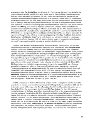 among other titles, The Death of Love (see Works, p. 51). For its central character it has Nicola Six, the
novel's murderee (another possible title), who, having come to the end of love, embodies a premise
Amis got from a newspaper article he read five years earlier which assumed that "people who are
murdered are somehow psychologically predisposed to be murdered" (Stead 1990: 42). Paralleling the
planet with its falling skies and rising oceans, Nicola brings about her own destruction. She manipulates
both of the major male characters (potential murderers) in the novel by doing advertisements for love
with upper-class Guy and by using pornographic videos of herself with lower-class Keith, a reincarnation
of John Self in Money. In his review of the book, Graham Fuller called the media-driven Keith "the
sleaziest excrescence of Thatcherite greed in fiction" (Fuller 1990: 75). The other major character is an
American author with writer's block who seizes on Nicola's plan to have herself murdered on her thirtyfifth birthday as a God-given plot for his next book. Both he and one of the two children featured in the
novel are suffering from the effects of environmental poisoning. In the New York Times Book Review,
Bette Pesetsky called London Fields "a large book of comic and satirical invention [. . .] a picaresque
novel rich in its effects" (Pesetsky 1990: 42). Stephen Amidon caught its unusual tone when he called
the novel "a nightmare from which you wake up laughing" (Amidon 1989: 17).
That year, 1990, while his father was receiving recognition with his knighthood, his son was being
ostentatiously passed over in the shortlist for the Booker Prize. John Linklater in the Glasgow Herald
and Jane Ellison in the Guardian both asked what the Booker judges had against Amis. Jane Ellison
reported that the two women judges on the five-member panel, Maggie Gee and Helen McNeil, insisted
upon his exclusion. Ellison raised a minor storm by claiming that "blockbuster porn is currently a genre
that is monopolised almost exclusively by women." And in her concluding paragraph, she defended
Amis against the charge of pornography: "You may not like the sort of sex that Amis writes about, but it
is not pornographic. It is not thrown into London Fields at an exact ratio of one paragraph to every five
pages, it is not written purely to keep the reader salivating (it is far too nasty for that)" (Ellison 1989:
21). David Lodge, who chaired the judges, expressed his regret that London Fields was effectively
vetoed by the two women judges on the grounds of its alleged sexism, arguing that it contained
"important metafictional and fabulatory elements" that none of the six shortlisted novels possessed"
(Lodge 1992: 208) (see Works and Criticism, pp. 97, 143). Amis, however, has shown a relative
imperviousness to public opinion. He learned a degree of insouciance from his father who, he writes in
Experience, showed little evidence of being gratified by his knighthood and never talked about it (E 90).
Looked at another way, as Julian Barnes pointed out, "If his father, whom he loves, dislikes his books,
then it really doesn't matter what any critics say" (Stout 1990: 35).
In 1988, Amis started on the first of three drafts written, over the next eighteen months, of what he
expected to be his next novel about literary rivalry and middle age (Bellante and Bellante 1992: 16). But
in the latter part of 1989, he put aside The Information after his friend Robert Jay Lifton, who was on
Cape Cod with him that summer, gave Amis his book, The Nazi Doctors. The story of the pseudomedical philosophy of the Nazis, which Lifton recounted, struck Amis as "the only story that would gain
meaning backwards" (see Works, p. 54). That philosophy justified the idea of killing as a means of
healing. Amis felt that as an Aryan the only possible response to this absurd premise was "[d]isgusted
laughter" (Trueheart 1991: B2). As Amis later explained, "Nazism was a biomedical vision to excise the
cancer of Jewry. To turn it into something that creates Jewry is a respectable irony" (Reynolds and
Noakes 2003: 20). At first, he thought it was going to be a short story, but it kept growing until he found
he had written a short novel. Time's Arrow, or, The Nature of the Offence was published in September
1991 (see Works, p. 54). The book opens with its protagonist, a Nazi doctor who had escaped to
America, at the point of death, producing his double or soul. The soul, which has been repressed from

11

 