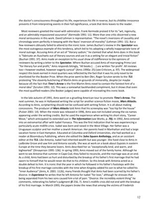 the doctor's consciousness throughout his life, experiences his life in reverse, but its childlike innocence
prevents it from interpreting events in their full significance, a task that Amis leaves to the reader.
Most reviewers greeted the novel with admiration. Frank Kermode praised it for its "wit, ingenuity,
and an admirably impassioned assurance" (Kermode 1991: 11). More than one critic discerned a new
moral seriousness in this work. David Lehman is representative: "The novel's inversions of causality and
chronology seem perfectly in keeping with the Nazis' inversion of morality" (Lehman 1991: 15). But a
few reviewers obtusely failed to attend to the ironic tone. James Buchan's review in the Spectator was
the most outrageous example of this tendency, which led to his adopting a wholly inappropriate tone of
moral outrage. Accusing Amis of an act of "literary sadism," he claimed that what Amis does in this book
is "fabricate an Auschwitz out of literary sources and use it as a setting for an elegant and trivial fiction"
(Buchan 1991: 37). Amis made an exception to his usual show of indifference to the opinions of
reviewers by writing a letter to the Spectator. Where Buchan accused Amis of rearranging Primo Levi
"for literary fun and profit," Amis responds bitingly, "All books [. . .] are written 'for profit'. All reviews
too—however exalted, however eagerly cynical" (Amis 1990a: 25) (see Criticism, p. 97). The widespread
respect this book earned in most quarters was reflected by the fact that it was his only novel to be
shortlisted for the Booker Prize. When the prize went to Ben Okri, Roger Scruton wrote to the TLS
protesting "the slovenly butchering of Martin Amis on grounds of immorality, despite (or maybe
because of) the fact that Time's Arrow is the first Martin Amis novel to contain the faintest hint of a
moral idea" (Scruton 1991: 12). This was a somewhat backhanded compliment, but it shows that even
the most qualified readers (the Booker judges) were capable of misreading this ironic book.
In the late autumn of 1991, Amis went on a gruelling American tour to promote Time's Arrow. The
next summer, he was in Hollywood writing the script for another science-fiction movie, Mars Attacks.
According to Amis, scriptwriting should not be confused with writing fiction. It is all about making
concessions. The producer of Mars Attacks told Amis that his screenplay was "too hip for the house"
(Pulver 2001: 14). When the movie was released in 1996, Amis was not included among the six names
appearing under the writing credits. But he used the experience when writing his short story, "Career
Move," which anticipated its extended use in The Information (see Works, p. 70). In 1992, Amis entered
into an extramarital affair with Isabel Fonseca. This was the first indication that he was experiencing a
particularly acute midlife crisis. Isabel was born and raised in the West Village. Her father was a
Uruguayan sculptor and her mother a Jewish American. Her parents lived in Manhattan and had a large
vacation home in East Hampton. Educated at Columbia and Oxford Universities, she had worked as a
reader at Bloomsbury Publishing, where she edited the Soho Square Anthology, and as an assistant
editor at the TLS. Like Antonia, Isabel had inherited wealth but was younger. She lived close to Amis in
Ladbroke Grove and saw him and Antonia socially. She was at work on a book about Gypsies in eastern
Europe at the time they became lovers. Amis described her as "exceptionally kind, and warm, and
bighearted" (Shnayerson 1995: 136). In spring 1993, Amis moved out of the family home. Although he
went to see Antonia that summer in Cape Cod, they failed to reconcile, and the marriage was at an end.
As a child, Amis had been so hurt and disturbed by the breakup of his father's first marriage that he had
sworn to himself that he would never do that to his children. So this break with Antonia acted as a
double defeat to him. It is ironic that the year in which he followed in his father's footsteps with the
breakup of his first marriage coincides with the time when Kingsley added his son to what he called his
"Inner Audience" (Amis, K. 2001: 1126), many friends thought that Amis had been scarred by his father's
divorce. In Experience he writes that he left Antonia for Isabel "for love," although he stresses that
being separated from his two sons caused him a lot of pain: "Divorce: the incredibly violent thing" he
comments, reiterating his father's judgment (E 256, 7). Amis's midlife crisis did not end with the breakup
of his first marriage. In March 1993, the papers broke the news that among the victims of Frederick

12

 