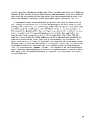 received a letter from Julian Barnes angrily breaking off their friendship, causing Amis more "doubts and
questions" (E 248). Although Amis wrote back to him asking Barnes to stay his friend, Barnes would not
relent, and it was not until 2006 that they made up their differences. Amis told one interviewer at the
time that the break with Pat and Julian "pushed me up against my limit" (Shnayerson 1995: 162).
The abuse heaped on Amis by even the so-called quality British press during this period turned him
into a celebrity, however notorious. He had become the Mick Jagger of the literary world, and for the
British press he would remain a name worth invoking (and misrepresenting) in the future. With Rushdie,
Amis had inadvertently raised the public profile of the British novelist to a level perhaps last seen in
Dickens's day. In the Guardian, Charles Glass put things in perspective when he wrote that it was sheer
common sense that made Amis request a large advance. His motivation, Glass suggested, "is more
understandable than the sanctimonious, petty and ill-informed criticism of him" (Glass 1995: 18).
Reporting on the whole affair for the New Yorker, Jonathan Wilson observed that it would be hard to
imagine that Amis's supposed "crimes" "could cause so much as a ripple in the United States." But,
given a xenophobic press, "in England this depressingly cruel assault upon a British literary personality
ballooned until it took on the surreal atmosphere of a ritual sacrifice" (Wilson 1995: 102). Amis's friend
Ian McEwan discerned in this English resentment of success an anti-intellectual streak (Shnayerson
1995: 162). Amis comments in Experience, "this wasn't a story about me. It was a story about England"
(E 235). England did not emerge well from it. Behind the moral and antimaterialist posturing on the part
of the gossip writers lurks the motivation of envy at a writer with so much more ability and financial
success than they have.

14

 