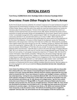 CRITICAL ESSAYS
From Finney, B (2008) Martin Amis: Routledge Guides to Literature Routledge Oxford

Overview: From Other People to Time's Arrow
By the time his fourth novel was published, the reviewers' responses to his work had become enough of
a phenomenon for Claude Rawson to devote an essay in the London Review of Books to their treatment
of Other People. Rawson notes that within three weeks the novel had received twenty-one reviews (or
interviews about it) and four broadcasts. Thirteen of the reviews were solo treatments, which is an
indication of how important Amis was perceived to be by 1981. Rawson attributes this partly to Amis's
acquisition of a public personality, being much photographed for this occasion. Rawson claims to discern
in Amis "a remarkable management of the reputation game" (1981: 21). His public persona, whether
consciously cultivated or not, was destined to blow up in his face in 1994-5. What made Amis so
attractive to the press was the controversy that swirled about him and his work since the publication of
his first novel. Paul Ableman, in his piece on Other People for the Spectator, wrote that "Reviewing
Martin Amis is like trying to hear a bird sing in the midst of an artillery duel. 'Most powerful, wonderful,
titanic English novelist alive' boom the guns on one side. 'Talentless, jumped-up, nepotistic little nobody'
comes the answering fire" (Ableman 1981: 22). As was the case with The Rachel Papers, Rawson cites at
least one reviewer, Richard Rayner of Time Out, who was unready "to accept any simple distinction
between author and characters," especially when it comes to the same old charge of misogyny (Rawson
1981: 20). In an interview in the same issue of Time Out, Amis strongly defended himself, insisting, "my
fiction isn't anti-women, it's anti-people. Everyone has a bad time in it" (Rawson 1981: 20). One of his
woman interviewers, Helen Chislett, concluded, "Talking to him, the woman-hating image does seem
nothing more than a good publicity stunt," popular in a militant feminist climate (Rawson 1981: 20).
Finally, Rawson considers the spurious charge of a form of plagiarism in the Times Literary Supplement
by Blake Morrison, who alleges that Amis is a "self-confessed raider of others' texts" and lifted the
Martian technique used in the novel from Craig Raine (Rawson 1981: 21). Rawson dismisses this
accusation on the grounds that this literary tradition antedates Raine by centuries. Morrison appears to
be confusing plagiarism with not just established literary conventions but also inter- textuality (see
Works, pp. 43-4).
Amis's fiction from Money to Time's Arrow drew a range of similar responses with more favourable
than unfavourable ones. Amis noticed an increasing divergence between the British and American
reactions to his work, starting with Money. Whereas American reviewers appreciated the irony with
which he treated John Self, "one or two reviewers in London, even intelligent reviewers, said that it
was really depressing," missing the irony completely (McGrath 1987: 191). The furore over the failure
of the selection committee to include Amis's London Fields in the shortlist for the Booker Prize (see
Life and Contexts and Criticism, pp. 22, 143), because of its alleged sexism, "got him more column
inches than most of those on it" (Bragg 1989b: 1). The public controversy helped make the novel a
bestseller and turned Amis into "the rock star of English literature" (Thomson 1998: 14). Time's Arrow
was shortlisted for the Booker Prize but failed to win it. This might have been partly due to his ironic
treatment of a sensitive subject—the Holocaust (see Works, p. 54). While most reviewers felt that
Time's Arrow had, as the TLS reviewer wrote, "the hallmark of something earned, struggled for,
originated" (Harrison 1991: 13), James Buchan was the most egregious of the few reviewers who

15

 