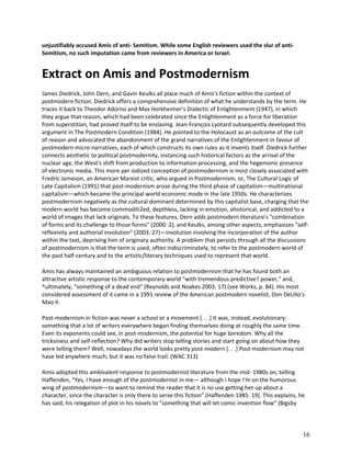 unjustifiably accused Amis of anti- Semitism. While some English reviewers used the slur of antiSemitism, no such imputation came from reviewers in America or Israel.

Extract on Amis and Postmodernism
James Diedrick, John Dern, and Gavin Keulks all place much of Amis's fiction within the context of
postmodern fiction. Diedrick offers a comprehensive definition of what he understands by the term. He
traces it back to Theodor Adorno and Max Horkheimer's Dialectic of Enlightenment (1947), in which
they argue that reason, which had been celebrated since the Enlightenment as a force for liberation
from superstition, had proved itself to be enslaving. Jean-François Lyotard subsequently developed this
argument in The Postmodern Condition (1984). He pointed to the Holocaust as an outcome of the cult
of reason and advocated the abandonment of the grand narratives of the Enlightenment in favour of
postmodern micro-narratives, each of which constructs its own rules as it invents itself. Diedrick further
connects aesthetic to political postmodernity, instancing such historical factors as the arrival of the
nuclear age, the West's shift from production to information-processing, and the hegemonic presence
of electronic media. This more per iodized conception of postmodernism is most closely associated with
Fredric Jameson, an American Marxist critic, who argued in Postmodernism, or, The Cultural Logic of
Late Capitalism (1991) that post-modernism arose during the third phase of capitalism—multinational
capitalism—which became the principal world economic mode in the late 1950s. He characterizes
postmodernism negatively as the cultural dominant determined by this capitalist base, charging that the
modern world has become commoditi2ed, depthless, lacking in emotion, ahistorical, and addicted to a
world of images that lack originals. To these features, Dern adds postmodern literature's "combination
of forms and its challenge to those forms" (2000: 2), and Keulks, among other aspects, emphasizes "selfreflexivity and authorial involution" (2003: 27)—involution involving the incorporation of the author
within the text, depriving him of originary authority. A problem that persists through all the discussions
of postmodernism is that the term is used, often indiscriminately, to refer to the postmodern world of
the past half-century and to the artistic/literary techniques used to represent that world.
Amis has always maintained an ambiguous relation to postmodernism that he has found both an
attractive artistic response to the contemporary world "with tremendous predictive? power," and,
^ultimately, "something of a dead end" (Reynolds and Noakes 2003: 17) (see Works, p. 84). His most
considered assessment of it came in a 1991 review of the American postmodern novelist, Don DeLillo's
Mao II:
Post-modernism in fiction was never a school or a movement [. . .] It was, instead, evolutionary:
something that a lot of writers everywhere began finding themselves doing at roughly the same time.
Even its exponents could see, in post-modernism, the potential for huge boredom. Why all the
tricksiness and self-reflection? Why did writers stop telling stories and start going on about how they
were telling them? Well, nowadays the world looks pretty post-modern [. . .] Post-modernism may not
have led anywhere much; but it was no false trail. (WAC 313)
Amis adopted this ambivalent response to postmodernist literature from the mid- 1980s on, telling
Haffenden, "Yes, I have enough of the postmodernist in me— although I hope I'm on the humorous
wing of postmodernism—to want to remind the reader that it is no use getting het-up about a
character, since the character is only there to serve this fiction" (Haffenden 1985: 19). This explains, he
has said, his relegation of plot in his novels to "something that will let comic invention flow" (Bigsby

16

 