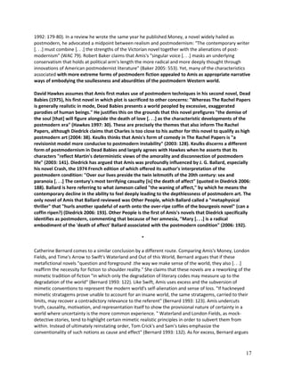 1992: 179-80). In a review he wrote the same year he published Money, a novel widely hailed as
postmodern, he advocated a midpoint between realism and postmodernism: "The contemporary writer
[. . .] must combine [. . .] the strengths of the Victorian novel together with the alienations of postmodernism" (WAC 79). Robert Baker claims that Amis's "singular voice [. . .] masks an underlying
conservatism that holds at political arm's length the more radical and more deeply thought through
innovations of American postmodernist literature" (Baker 2005: 553). Yet, many of the characteristics
associated with more extreme forms of postmodern fiction appealed to Amis as appropriate narrative
ways of embodying the soullessness and absurdities of the postmodern Western world.
David Hawkes assumes that Amis first makes use of postmodern techniques in his second novel, Dead
Babies (1975), his first novel in which plot is sacrificed to other concerns: "Whereas The Rachel Papers
is generally realistic in mode, Dead Babies presents a world peopled by excessive, exaggerated
parodies of human beings." He justifies this on the grounds that this novel prefigures "the demise of
the soul [that] will figure alongside the death of love [. . .] as the characteristic developments of the
postmodern era" (Hawkes 1997: 30). These are precisely the themes that also inform The Rachel
Papers, although Diedrick claims that Charles is too close to his author for this novel to qualify as high
postmodern art (2004: 38). Keulks thinks that Amis's form of comedy in The Rachel Papers is "a
revisionist model more conducive to postmodern instability" (2003: 128). Keulks discerns a different
form of postmodernism in Dead Babies and largely agrees with Hawkes when he asserts that its
characters "reflect Martin's deterministic views of the amorality and disconnection of postmodern
life" (2003: 141). Diedrick has argued that Amis was profoundly influenced by J. G. Ballard, especially
his novel Crash, the 1974 French edition of which offered its author's interpretation of the
postmodern condition: "Over our lives preside the twin leitmotifs of the 20th century: sex and
paranoia [. . .] The century's most terrifying casualty [is] the death of affect" (quoted in Diedrick 2006:
188). Ballard is here referring to what Jameson called "the waning of affect," by which he means the
contemporary decline in the ability to feel deeply leading to the depthlessness of postmodern art. The
only novel of Amis that Ballard reviewed was Other People, which Ballard called a "metaphysical
thriller" that "hurls another spadeful of earth onto the over-ripe coffin of the bourgeois novel" (can a
coffin ripen?) (Diedrick 2006: 193). Other People is the first of Amis's novels that Diedrick specifically
identifies as postmodern, commenting that because of her amnesia, "Mary [. . .] is a radical
embodiment of the 'death of affect' Ballard associated with the postmodern condition" (2006: 192).
*
Catherine Bernard comes to a similar conclusion by a different route. Comparing Amis's Money, London
Fields, and Time's Arrow to Swift's Waterland and Out of this World, Bernard argues that if these
metafictional novels "question and foreground .the way we make sense of the world, they also [. . .]
reaffirm the necessity for fiction to shoulder reality." She claims that these novels are a reworking of the
mimetic tradition of fiction "in which only the degradation of literary codes may measure up to the
degradation of the world" (Bernard 1993: 122). Like Swift, Amis uses excess and the subversion of
mimetic conventions to represent the modern world's self-alienation and sense of loss. "If hackneyed
mimetic stratagems prove unable to account for an insane world, the same stratagems, carried to their
limits, may recover a contradictory relevance to the referent" (Bernard 1993: 123). Amis undercuts
truth, causality, motivation, and representation itself to show the provisional nature of certainty in a
world where uncertainty is the more common experience. " Waterland and London Fields, as mockdetective stories, tend to highlight certain mimetic realistic principles in order to subvert them from
within. Instead of ultimately reinstating order, Tom Crick's and Sam's tales emphasize the
conventionality of such notions as cause and effect" (Bernard 1993: 132). As for excess, Bernard argues

17

 