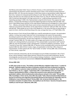 that Money and London Fields "rely on a rhetoric of excess, on the systematization of a mode of
representation the distortion of which ultimately proves to bear a new and disconcerting relevance"
(Bernard 1993: 137). She sees the characters in both these novels as representative modern figures of
their time, "products of a diseased world hurtling to its end" (Bernard 1993: 138). This is why, like
Nicola, who plans her own eclipse just after the eclipse of the sun, they all "identify with the planet" (LF
259). For Bernard, Marmaduke's inch-high eczema acts as "a sadly burlesque equivalent of the
impending apocalypse" (1993: 141). Representation using this kind of excess "thus appears but makebelieve, a masquerade intending to conceal the frightening eclipse of meaning" (Bernard 1993: 142).
Amis's make-believe draws attention to the make-believe harboured by his protagonists in these novels:
"In [. . .] Money, and London Fields illusion seems to have consumed reality, just as John Self or Keith
Talent are consumed by make-believe, by the vapid rhetoric of television" (Bernard 1993: 143). As Amis
told Will Self, "What people are up to now is Post-Modernist, in the sense that they are loose beings in
search of a form. And the art that they bring to this now, to shape their lives, is TV" (Self 1993a: 151).
My own essay on Time's Arrow (Finney 2006) uses a specific postmodernist concept—the postmodern
sublime—to show that London Fields and Time's Arrow belong to the mode of the postmodern.
According to Lyotard, the sublime entails a "combination of pleasure and pain, the pleasure that reason
should exceed all presentation, the pain that imagination or sensibility should not be equal to the
concept" (Lyotard 1984: 81). This leads modern art to stage a permanent crisis of representation. If
modern art is distinguished by its presentation of "the unpresentable in presentation itself" (Lyotard
1984: 81), then the postmodern mode is distinguished—and leant its jubilatory connotation—by its
"invention of new rules" (Lyotard 1984: 80), of "allusions to the conceivable which cannot be presented"
(Lyotard 1984: 81). Both of Amis's novels, I argue, are postmodern in that they "offer critiques of
representation, of what Lyotard calls 'the "lack of reality" of reality'" (Finney 2006: 103). Concentrating
on Time's Arrow, I argue that:
the first mode [the melancholic], like the chronological account of Odilo Unverdorben's life in Time's
Arrow, induces feelings of regret (albeit extreme), whereas the second mode [celebratory], like the
chronologically reversed account of his life, produces feelings of jubilation—ones that derive from the
radical critique of conventional representation inherent in the postmodern sublime.
(Finney 2006: 103)
In 1979, Amis wrote an essay, "The Sublime and the Ridiculous: Nabokov's Black Farces," in which he
declared: "Sublimity replaces the ideas of motivation and plot with those of obsession and destiny
[. . .] The sublime is a perverse mode, by definition. But there is art in its madness" (Amis 1980a: 76)
(see Criticism, p. 91). So, I suggest, "Lyotard does offer a useful definition of the way modern art
critiques representational realism, a critique that assumes its most radical form through the
postmodern sublime, which simultaneously evokes pleasure and pain in the reader" (Finney 2006:
104). Accordingly, in Time's Arrow, Amis offers the reader "both a literal [and pleasurable] fantasy (a
journey to innocence) and a figurative [and painful] dismissal of that fantasy (an impossible return to
childhood or to pre-Holocaust history)" (Finney 2006: 113). As Dermot McCarthy puts it, "the
normative convention of realistic fiction—the inability to see the future—becomes the [postmodern]
inability to recall the past" (McCarthy 1999: 294).

18

 