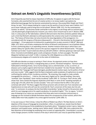 Extract on Amis’s Linguistic Inventiveness (p151)
Amis frequently says that he enjoys impositions of difficulty. He appears to agree with the Russian
Formalists, who asserted that the aim of creative writers is to renew readers' perceptions by
defamiliarizing language that has become automatized by overuse. Discussing Other People and Time's
Arrow, he says, "You're always looking for a way to see the world as if you've never seen it before. As if
you'd never really got used to living here on this planet" (Riviere 1998: 121). For the contemporary
novelist, he admits, "[i]t becomes harder and harder to be original, to see things with an innocent eye [. .
.] As the planet gets progressively less innocent, you need a more innocent eye to see it" (Riviere 1998:
122). In a discussion of The Information, Catherine Bernard claims that Amis stretches pathetic fallacy to
such a limit that Richard's attempts to anthropomorphize the universe only result in humiliation and
loss. "The history of fiction does not only chronicle the slow degradation of the protagonist. It is
coincidental with the 'progress of literature (downward) [... ] forced in that direction by the progress of
cosmology [... ] From geocentric to heliocentric to galactocentric to plain eccentric [I 328-9]'" (Bernard
2006: 127). Amis's use of italics emphasizes the failure of Richard's and literature's use of pathetic fallacy
to find a comforting place in an expanding universe. Another instance of the way in which Amis uses
pathetic fallacy for specific effect concerns the spurious magazine for which Richard works. "The paper
had been put to bed. To put to bed was what you did with children—whereas grownups took each other
there. Crooned at and lullabied, given snacks and glasses of water, its fears assuaged, The Little
Magazine had been put to bed" (I 120). In treating The Little Magazine as a child, the trope
simultaneously relegates all it stands for to the realm of childishness.
Phil Joffe also devotes an essay to naming in Time's Arrow. His argument centers on how Amis
capitalized on the way the Nazis, in designating Jews as vermin, literalized metaphors. "Germans were
habituated to thinking of Jews, not as human beings, but as untermenschen, as lice, as vermin, as
diseases such as typhus against which Germans needed to be inoculated." He cites Theodor Adorno's
declaration that "language itself [was] damaged, possibly beyond creative repair, by the politics of terror
and mass murder." Joffe suggests that the Nazis employed a wide vocabulary of euphemisms to avoid
confronting the reality of their murderous activities. "By renaming, they sought to make verbally
manageable the atrocious [. . .] And so, the Jews were singled out for 'special handling,' they were
'resettled,' then 'liquidated,' never merely murdered" (Joffe 1995: 3). Turning to Time's Arrow, Joffe
shows how "Amis reveals the linguistic duplicities of the Nazis in some of the 'revealing examples of
camp argo' [TA 124], which the narrator provides." One such instance that he offers is the cynical
contempt with which "the Nazis suggest that [those prisoners who are bent over from starvation and
hopelessness] are Jews who will soon be converted (St. Paul's conversion of the Jews), but into ash,
only." In conclusion, he analyses the fact that Odilo Unverdorben "prides himself on the precision with
which he uses language and on his superb vocabulary, his excellent English." This, he argues, "is Amis's
way of drawing to our notice our assumption that those who insist on precision and accuracy in
language are less inclined to delude themselves about the consequences of their actions, which then
makes Odilo more fully culpable in his crimes against humanity" (Joffe 1995: 7).
In my own essay on Time's Arrow, I show the effects of Robert Jay Lifton's The Nazi Doctors on Amis's
depiction of the misuse of language by Unverdorben. Lifton, it is pointed out, reveals how the Nazis'
practice of misnaming was firmly established at Auschwitz where '"Outpatient centers' were a 'place for
selections' and hospital areas, 'waiting rooms' before death" (Lifton 2000: 186). Amis undermines this
Nazi distortion of terminology by employing irony to assert an opposing ethic. Unverdorben's successive
name changes present a further instance of the way in which Amis uses irony to upend Nazi doctrine.

19

 
