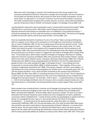 When the novel's chronology is reversed, Tod Friendly becomes John Young: despite Tod's
association with death (in German), he becomes a younger Jack-of-all-trades. John then transforms
into the gold-rich Hamilton de Souza, who assumes his birth name of Odilo Unverdorben. His last
name means "un-depraved" or "un-corrupt" in German. Thus he moves from death to innocence.
The reader simultaneously transposes the narrative inversion, of course, which shifts Unverdorben's
journey: he becomes a bearer of death, mirroring the change in his ideology. (Finney 2006: 113)
I parallel Diedrick's observation that Unverdorben's name "contains both himself and his double" (2004:
138) with Amis's use of irony, which "offers both a literal fantasy (a journey to innocence) and a
figurative dismissal of that fantasy (an impossible return to childhood or to pre-Holocaust history)." I
conclude by showing how, for Amis, style and morality are indissolubly linked: "The dual use of language
parallels the dual time scheme and the dual codes of ethics" (Finney 2006: 113).
Amis has repeatedly stressed the importance of voice in his writing: "Style is serving something else,
which is I suppose a voice. When you're writing you run it through your mind until your tuning-fork is
still, as it were" (Haffenden 1985: 15-16). He is acutely aware of the metrical element in prose. "Under
Nabokov's prose, under Burgess's prose [. . .] the English sentence is like a poetic meter. It's a basic
rhythm from which the writer is free to glance off in unexpected directions. But the sentence is still
there" (Riviere 1998: 120). Convinced that most of his contemporaries write with rhythms of thought
that are thirty years out of date, he wants to "suggest the new rhythms of thought which change all the
time." The principal way in which modern rhythms of thought are changing is that they are "heading
away from innocence" (Laurence and McGee 1995). Amis searches for these modern rhythms, starting
with his first novel, which, Diedrick asserts, "possesses a ferocious verbal energy" (2004: 29). In Money,
Self describes four different voices competing within him (M 104-5). Yet, Amis has talked about the
gamble he took in this novel, putting all his eggs "in the basket of voice"—one unifying voice that
incorporates its rival sub-voices (Weich 2003). As Diedrick explains, "Taken together, all four voices
constitute a fragmented, decentered self" (2004: 75-6). Benyei, however, calls Self's voice dialogic; it is
split between the voices of money and pornography and "another voice—an educated, poetic one." He
calls this double-voicedness "irony, which has been nominated as the supreme trope of fetishism"
(Benyei 2006: 46). Mars-Jones offers an interesting overview of Amis's use of voice: "Amis's originality as
a stylist has been to separate verbal beauty from the cause it has traditionally served, to detach lyrical
language from the lyrical impulse." He concludes, "Only in satire [. . .] could [Amis] write so many pages
[. . .] full of commandingly vivid detail, none of it sensuous. Not a sensation enjoyed, hardly even a tune
heard with pleasure, no food taken into the body without latent or patent disgust" (Mars-Jones 1995:
19).
Many reviewers have considered Amis's inventive use of language his principal asset, something they
praised even as they were savaging his later work. But it was also attacked, first and notably by his
father. Amis told John Haffenden, "what he dislikes about my prose is overkill." He went on to make a
declaration that has been frequently used as evidence by critics charging that his work is spoiled by
unnecessary stylistic embellishments. "I would certainly sacrifice any psychological or realistic truth for a
phrase, for a paragraph that has a spin on it: that sounds whorish, but I think it's the higher
consideration [. . .] I would sooner let the words prompt me, rather than what I am actually
representing" (Haffenden 1985: 16). The most perceptive critic of his style has been Adam Mars-Jones,
who voiced his reservations most clearly in two assessments of Einstein's Monsters. In a review of the
book he wrote, "No one works harder on a sentence than Martin Amis, and no one stores up more
pleasure for the reader with his phrasing. But sometimes it seems that the heed to stamp each sentence
with his literary personality defeats his ambition as a literary artist" (Mars-Jones 1987: 457). Three years

20

 