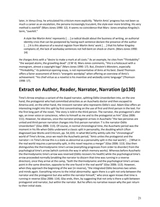 later, in Venus Envy, he articulated his criticism more explicitly. "Martin Amis' progress has not been so
much a career as an escalation, the persona increasingly truculent, the style ever more bristling. His very
method is overkill" (Mars-Jones 1990: 12). It seems no coincidence that Mars- Jones employs Kingsley's
term, "overkill."
A style like Martin Amis' represents [. . .] a radical doubt about the business of writing, an authorial
identity crisis that can be postponed by having each sentence declare the presence of the author
[. . .] It is this absence of a neutral register from Martin Amis' work [. . .] that his father Kingsley
complains of, the lack of workaday sentences not hell-bent on shock or charm. (Mars-Jones 1990:
14)
He charges Amis with a "desire to make a mark at all costs." As an example, he cites from "Thinkability"
"the warped atoms, the grovelling dead" ( E M 4). Mars-Jones comments, "this is a holocaust with a
monogram, almost a copyright logo" (Mars-Jones 1990: 17). But, Einstein's Monsters, especially
"Thinkability," its polemical opening essay, is not representative of Amis at his best. David Thomson
offers a fairer assessment of Amis's "energetic wordplay" when offering an overview of Amis's
achievement: "his chief virtue as a novelist is his inventive and wickedly comic language" (Thomson
1998: 17).

Extract on Author, Reader, Narrator, Narration (p130)
Time's Arrow employs a variant of the duped narrator, splitting Odilo Unverdorben into, on the one
hand, the protagonist who had committed atrocities as an Auschwitz doctor and then escaped to
America and, on the other hand, the innocent narrator who represents Odilo's soul. Adam Glaz offers an
interesting insight into this split by first concentrating on the use of first and third person in the text. For
the first long part of the novel, "the story is told in the third person. The narrator, the protagonist's alter
ego, an inner voice or conscience, refers to himself as me and to the protagonist as him" (Glaz 2006:
111). However, he observes, once the narrator-protagonist arrives in Auschwitz "the two personas are
united and third-person narration changes into first-person narration: T is the narrator-Odilo
Unverdorben" (Glaz 2006: 113). Of course, in normal chronological time, the Auschwitz period was the
moment in his life when Odilo underwent a classic split in personality, the doubling which Lifton
diagnosed (see Works and Criticism, pp. 54,103). In what McCarthy wittily calls the "chronological"
world of Time's Arrow, once we reach the Auschwitz period, "Amis unites the protagonist and the
narrator—in Time's Arrow this is a state as abnormal as a personality split in the real world [. . .] What in
the real world requires a personality split, in this novel requires a merger" (Glaz 2006: 113). Glaz then
distinguishes the thermodynamic time's arrow (everything progresses from order to disorder) from the
psychological time's arrow (which controls the way in which memory works). Whereas before Auschwitz
the thermodynamic time's arrow was reversed (Odilo recovers his health) while the psychological time's
arrow proceeded normally (enabling the narrator to discern that time was running in a reverse
direction), once they arrive at the camp, "both the thermodynamic and the psychological time's arrows
point in the same direction, opposite to the one found in the real world" (Glaz 2006: 113). However,
when they approach the beginning of the war (in reverse), "the integrated Odilo becomes two selves
and minds again. Everything returns to the initial abnormality: again there is a split not only between the
narrator and the protagonist but also within the narrator himself," who once again knows that time is
running in reverse (Glaz 2006: 114). Glaz ends, then, by suggesting that not only is there a split between
protagonist and narrator, but within the narrator. But he offers no narrative reason why the pair return
to their initial state.

21

 