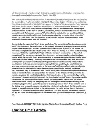 self-determination, [. . .] and seemingly destined to adopt the commodified culture emanating from
America's frontier of global consumerism" (Begley 2004: 83).
Amis is clearly fascinated by the conventions of the detective/murder/mystery novel. He first (mis)uses
the genre in Other People, returns to it in London Fields, employs it again in Time's Arrow, and comes
closest to a straight parody of it in Night Train. Viewed in the light of this genre, London Fields "opens as
a perverted murder mystery," as Wendy Nakanishi puts it, "and ends rather as a 'why-dunnit' than a
who-dunnit'" (Nakanishi 2006). London Fields portrays Sam as a deluded detective attempting to
write a traditional murder story in which he, as detective, remains in control of events and restores
order at the end. As I observe, however, "What Sam fails to see is that he too is writing within a
narrative genre, the thriller, which he is simultaneously subverting by turning it into a 'whydoit.'"
(Finney 1995: 12). Finally, Sam discovers that he has been set up to become the murderer by an
author who remains absent from the narrative.
Dermot McCarthy argues that Time's Arrow also follows "the conventions of the detective or mystery
novel." Like that genre, the novel reverts to the past as it advances in its attempt to reconstruct the
original scene of the crime. "To use a video metaphor, the narrative structure of the novel is the
'reverse scan' implicit in the detective's quest: Time's Arrow is a 'replay' of an action that has already
happened." McCarthy sees the "I/him" split within the narrator's consciousness as the perfect
expression of "the gap between amnesia [loss of memory] and anamnesis [a recollection of past
events] which the narrative closes when the narrator as amnesiac detective discovers that he is the
criminal he has been seeking." McCarthy links the narrator's schizophrenic state with that of the
contemporary generation which has equally forgotten the horrors of Auschwitz: "His narrator's
condition may be Amis's comment on contemporary historical sensibility, the woeful historical
ignorance amongst contemporary youth, or the ignorance/indifference of their educators, but the
narrator-detective's belatedness is also the necessary precondition for his ironic knowledge"
(McCarthy 1999: 306). As was the case with Samson Young, this narrator ultimately finds himself the
object of his search: "once we recognize how the template of the detective mystery underlies the
narrative structure, it is possible to see behind Amis's construction of the narrator the figure of the
interrogator." However, what McCarthy calls the chronillogical method "inverts the paradigm and its
conventions: the interrogator interrogates himself and undergoes his own torture." He is both
criminal and victim. Finally, McCarthy compares the interrogative narrative of the mystery to the
psychoanalytic genre. Once again, the reversal of chronology "makes Time's Arrow an ironic form of
the 'talking cure' because it produces narration that mimics as it understands the therapeutic norm—
moving as it does from the articulate to the pre-articulate. The end is terrible silence, the muted
significance of smoke above a crematorium" (McCarthy 1999: 307). Actually, the end may be silent,
but it is the silent, traumatic experience of rebirth that now again awaits the narrator (see Works, p.
57).

From Diedrick, J (2004 2nd Ed.) Understanding Martin Amis University of South Carolina Press

Tracing Time’s Arrow

23

 