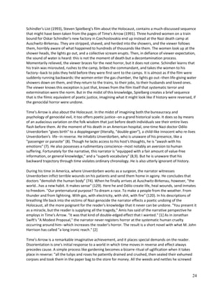 Schindler's List (1993), Steven Spielberg's film about the Holocaust, contains a much-discussed sequence
that might have been taken from the pages of Time's Arrow (1991). Three hundred women on a train
bound for Oskar Schindler's new factory in Czechoslovakia end up instead at the Nazi death camp at
Auschwitz-Birkenau. They are stripped, shaved, and herded into the showers, and the viewer follows
them, horribly aware of what happened to hundreds of thousands like them. The women look up at the
shower heads, the lights go out, and a collective scream erupts. Then, in defiance of viewer expectation,
the sound of water is heard: this is not the moment of death but a decontamination process.
Momentarily relieved, the viewer braces for the next horror, but it does not come. Schindler learns that
his train was misrouted, rushes to the camp, bribes the commandant, and takes the women to his
factory--back to jobs they held before they were first sent to the camps. It is almost as if the film were
suddenly running backwards: the women enter the gas chamber, the lights go out--then life-giving water
showers down on them, and they return to the trains, to their jobs, to their husbands and loved ones.
The viewer knows this exception is just that, knows from the film itself that systematic terror and
extermination were the norm. But in the midst of this knowledge, Spielberg creates a brief sequence
that is the filmic equivalent of poetic justice, imagining what it might look like if history were reversed, if
the genocidal horror were undone.
Time's Arrow is also about the Holocaust. In the midst of imagining both the bureaucracy and
psychology of genocidal evil, it too offers poetic justice--on a grand historical scale. It does so by means
of an audacious variation on the folk wisdom that just before death individuals see their entire lives
flash before them. At the moment of his death in an American hospital, one-time Nazi doctor Odilo
Unverdorben "gives birth" to a doppleganger (literally, "double-goer"), a child-like innocent who re-lives
Unverdorben's life--in reverse. He inhabits Unverdorben, who is unaware of his presence, like a
"passenger or parasite" (8). Though he lacks access to his host's thoughts, he is "awash with his
emotions" (7). He also possesses a rudimentary conscience--most notably an aversion to human
suffering. Fortunately for the narrative, this narrator is "equipped with a fair amount of value-free
information, or general knowledge," and a "superb vocabulary" (8,9). But he is unaware that his
backward trajectory through time violates ordinary chronology. He is also utterly ignorant of history.
During his time in America, where Unverdorben works as a surgeon, the narrator witnesses
Unverdorben inflict terrible wounds on his patients and send them home in agony. He concludes that
doctors "demolish the human body" (74). When he finally arrives at Auschwitz-Birkenau, however, "the
world...has a new habit. It makes sense" (129). Here he and Odilo create life, heal wounds, send inmates
to freedom. "Our preternatural purpose? To dream a race. To make a people from the weather. From
thunder and from lightning. With gas, with electricity, with shit, with fire" (120). In his descriptions of
breathing life back into the victims of Nazi genocide the narrator effects a poetic undoing of the
Holocaust, all the more poignant for the reader's knowledge that it never can be undone. "You present it
as a miracle, but the reader is supplying all the tragedy," Amis has said of the narrative perspective he
employs in Time's Arrow. "It was that kind of double-edged effect that I wanted." [1] As in Jonathan
Swift's "A Modest Proposal," the narrator never registers horror at the systematic human cruelty
occurring around him--which increases the reader's horror. The result is a short novel with what M. John
Harrison has called "a long ironic reach." [2]
Time's Arrow is a remarkable imaginative achievement, and it places special demands on the reader.
Disorientation is one's initial response to a world in which time moves in reverse and effect always
precedes cause. A simple process like gardening becomes a bizarre ritual of uglification when it takes
place in reverse: "all the tulips and roses he patiently drained and crushed, then sealed their exhumed
corpses and took them in the paper bag to the store for money. All the weeds and nettles he screwed

24

 