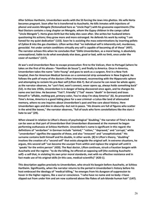 After Schloss Hartheim, Unverdorben works with the SS forcing the Jews into ghettos. His wife Herta
becomes pregnant. Soon after he is transferred to Auschwitz. He kills inmates with injections of
phenol and assists Mengele (fictionalized here as "Uncle Pepi") with his gruesome experiments (The
Nazi Doctors contains a long chapter on Mengele, whom the Gypsy children in the camps called
"Uncle Mengele"). Herta gives birth but the baby dies soon after. She writes her husband letters
questioning his actions; they grow more and more estranged. He defends his work by noting "I am
famed for my quiet dedication" (133). Soon he is assisting the mass exterminations by inserting pellets
of Zyklon B into the gas chambers. Lifton writes that "no individual self is inherently evil, murderous,
genocidal. Yet under certain conditions virtually any self is capable of becoming all of these" (497).
The narrator echoes this when he concludes that "Odilo Unverdorben, as a moral being, is absolutely
unexceptional, liable to do what everybody else does, good or bad, with no limit, once under the
cover of numbers" (157).
At war's end Unverdorben flees to escape prosecution: first to the Vatican, then to Portugal (where he
takes on the first of his aliases--"Hamilton de Souza"), and finally to America. Once in America,
Unverdorben takes the name "John Young" and goes to work as a surgeon, first in a New York
hospital, then for American Medical Services on a commercial strip somewhere in New England. He
follows the path of many of the doctors Lifton interviewed, reconnecting with the Hippocratic sphere
and attempting to reclaim his pre-Nazi self (Lifton 456-7). But of course he can never be whole again;
as the narrator observes, he "can't feel, won't connect, never opens up, always holds something back"
(52). In the late 1950s, Unverdorben is in danger of being discovered once again, and he changes his
name one last time. He becomes "Tod T. Friendly" ("Tod" means "death" in German) and loses
himself in "affable, melting-pot, primary-color, You're-okay-I'm-okay America" (6). As presented in
Time's Arrow, America is a good hiding place for a war criminal--a Lotus-like land of attenuated
memory, where no one inquires about Unverdorben's past and few care about history. Here
Unverdorben ages and dies in obscurity--but not in peace. "His dreams are full of figures who scatter
in the wind like leaves," the narrator observes, "full of souls who form constellations like the stars I
hate to see" (29).
When viewed in relation to Lifton's theory of psychological "doubling," the narrator of Time's Arrow
can be seen as that part of Unverdorben that Unverdorben disavowed at the moment he began
performing euthanasia at Schloss Hartheim. Unverdorben's name is significant in this regard: the
definitions of "verdorben" in German include "tainted," "rotten," "depraved," and "corrupt," while
"unverdorben" signifies the opposite of these, and also "innocent" and "unsophisticated." His
surname contains both himself and his double, in other words. [8] In Lifton's theory, "doubling"
involves the creation of a "second self" that exists alongside the original self. In extreme situations, he
argues, this second self "can become the usurper from within and replace the original self until it
`speaks' for the entire person" (420). The Nazi doctor, Lifton continues, struck a Faustian bargain with
Auschwitz and the regime: "to do the killing, he offered an opposing self (the evolving Auschwitz
self)--a self that, in violating his own prior moral standards, met with no effective resistance and in
fact made use of his original skills (in this case, medical-scientific)" (420-1).
This description applies precisely to Unverdorben, who struck his bargain before Auschwitz, at Schloss
Hartheim. Significantly, when the narrator returns to the period in Unverdorben's history before his
host embraced the ideology of "medical killing," he emerges from his dungeon of suppression to
hover in the higher regions, like a soul or conscience. "I who have no name and no body--I have
slipped out from under him and am now scattered above like flakes of ash-blonde human hair" (147).

26

 