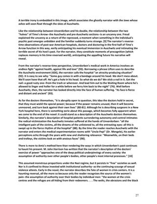 A terrible irony is embedded in this image, which associates the ghostly narrator with the Jews whose
ashes will soon float through the skies of Auschwitz.
Like the relationship between Unverdorben and his double, the relationship between the two
"halves" of Time's Arrow--the Auschwitz and pre-Auschwitz sections--is an uncanny one. Freud
explained the uncanny as a return of the repressed, a moment when something in the individual's
psychic past emerges unbidden and the familiar suddenly turns strange. [9] The narrator's reversetime observations of post-war American hospitals, doctors and doctoring in the first half of Time's
Arrow function in this way, eerily anticipating his eventual immersion in Auschwitz and intimating the
terrible secret of his host's past. For the narrator, they constitute moments of precognition (which
replaces memory in his time-reversed world), anticipating the appalling future his narrative will
reveal.
From the narrator's reverse-time perspective, Unverdorben's medical work in America involves an
endless fight "against health, against life and love" (93). Borrowing a phrase Lifton uses to describe
the Auschwitz environment (426), the narrator calls the hospital "an atrocity-producing situation"
(92). It is easy to see why: "Some guy comes in with a bandage around his head. We don't mess about.
We'll soon have that off. He's got a hole in his head. So what do we do? We stick a nail in it. Get the
nail--a good rusty one--from the trash or wherever. And lead him out to the Waiting Room where he's
allowed to linger and holler for a while before we ferry him back to the night" (76). Well before
Auschwitz, then, the narrator has looked directly into the face of human suffering. "Its face is fierce
and distant and ancient" (93).
As for the doctors themselves, "it is abruptly open to question, this idea the doctors hold in secret,
that they must wield the special power; because if the power remains unused, then it will become
unmoored, and turn back against their own lives" (80-81). Although he is describing surgeons in a New
York hospital here, there is something eerie about this passage, which becomes fully apparent when
we come to the end of the novel: it could stand as a description of the Auschwitz doctors themselves.
Similarly, the narrator's description of hospital patients surrendering autonomy and control intimates
the radical victimization the Auschwitz inmates suffered at the hands of Unverdorben: "all the
intelligent pain of the victims, all the dreams of the unlistened to, all the entreating eyes: all this is
swept up in the fierce rhythm of the hospital" (88). By the time the reader reaches Auschwitz with the
narrator and enters the medical experimentation rooms with "Uncle Pepi" (Dr. Mengele), his earlier
perceptions echo through the years with new and shattering relevance: "Meanwhile, on their beds
and trolleys, the victims look on with anxious faces" (90).
There is more to Amis's method here than rendering the ways in which Unverdorben's past continues
to haunt his present. M. John Harrison has written that the narrator's description of the doctors'
exercise of power "approaches one of the deep political underpinnings of every society: the
assumption of authority over other people's bodies, other people's most internal processes." [10]
This assumed monstrous proportions under the Nazi regime, but it persists in "free" societies as well.
Nor is it confined to those invested with institutional authority--as the continuing scourge of sexual
violence attests. Early in the novel, the narrator describes the fate of women in crisis centers. It is a
haunting reversal, all the more so because only the reader recognizes the source of the women's
pain--the assumption of authority over their bodies by individual men: "the women at the crisis
centres and the refuges are all hiding from their redeemers. . . . The welts, the abrasions and the black

27

 