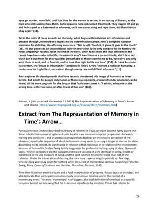 eyes get starker, more livid, until it is time for the women to return, in an ecstasy of distress, to the
men who will suddenly heal them. Some requires more specialised treatment. They stagger off and go
and lie in a park or a basement or wherever, until men come along and rape them, and then they're
okay again" (31).
Yet in the midst of these assaults on the body, which begin with individual acts of violence and
proceed through Unverdorben's regress to the extermination camps, Amis's benighted narrator
maintains his child-like, life-affirming innocence. "Skin is soft. Touch it. It gives. It gives to the touch"
(36). He also possesses an unconditional love for others that is the only antidote for the horrors the
novel unsparingly records. Near the end of the novel, when to his mind the Jews who died in the
camps have been restored to life, the narrator says "I love them as a parent should, which is to say
that I don't love them for their qualities (remarkable as these seem to me to be, naturally), and only
wish them to exist, and to flourish, and to have their right to life and love" (152). As Frank Kermode
has written, the "image of inhumanity" contained in Time's Arrow "mirrors a notion of humanity, a
tenderness for fragile flesh, not extinct though always rare and difficult of access." [11]
Amis explores the developments that have recently threatened this image of humanity as never
before. But amidst his savage indignation at these developments, a voice of tender innocence can be
heard, all the more poignant for the despair that finally overcomes it: "I within, who came at the
wrong time--either too soon, or after it was all too late" (165).

Brown, A (last accessed November 21 2013) The Representation of Memory in Time’s Arrow
and Shame (http://www.thepequod.org.uk/essays/litcrit/memory.htm)

Extract from The Representation of Memory in
Time's Arrow…
Particularly since Einstein described his theory of relativity in 1920, we have become highly aware that
'time' is both that numerical system of units by which we measure temporal progression - forwards
moving and consistent - and an abstract concept which depends on the relative perception of the
observer; a particular sequence of absolute time units may seem to occupy a longer or shorter duration,
depending on its context, its significance in relation to that individual or in relation to the environment.
In terms of human life, Stefan Zweig lucidly suggests in his preface to his biography of Mary, Queen of
Scots, "Only in semblance are the outward and inward seasons of a life identical; in verity, wealth of
experience is the sole measure of living, and the spirit is timed by another clock than that of the
calendar. Under the intoxication of destiny, the mind may traverse lengthy periods in a few days;
whereas long years may count for nothing when life is void of momentous spiritual happenings." (Stefan
Zweig, Mary, Queen of Scotland and the Isles, Macmillan, Toronto, 1935).
Time then is both an empirical scale and a fluid interpretation of progress. Rituals (such as birthdays) are
able to locate their participants simultaneously on an annual timeline and in the context of a
momentary event. The word 'momentary' itself suggests the dual definition of time both as a specific
temporal period, but one weighted for its relative importance by emotion. If man has a desire to

28

 