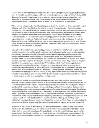 position himself in relation to significant events, the novel can, temporarily at least, satisfy this desire
since its "invisible speedlines suggest a different nexus of sequence and progress" (Time's Arrow, p.95).
No matter how much it may disrupt time or present a fragmentary world, a narrative always has
coherence by being bounded by, even if only signified by the opening and terminating words, a
beginning and an end.1 Every event within its frame can be orientated to its textual limits.
If time has two categories, the novel has analogues to these. The narrative as it runs technically - words
following each other, with fabula as the scheme of events in temporal order - links to time as an
empirical force, progressive and linear. The plot, by contrast, might be seen as corresponding to time as
it is distorted by consciousness and imagination, able, through prolepsis and analepsis, to make leaps
forwards or backwards in time and, in making selective choices of how much text to dedicate to
particular episodes in a character's life, demonstrating judgement about the importance of some
segments of time over others. Traditional narrative asserts meaning, order and closure through the
diagram of beginning, middle and end and most of what happens in the narrative can be seen to have a
logical relationship with the culminating significant movements, which are often 'momentous' for the
characters, in the conclusion to the novel.
Although post-war fiction is characterised by disunity, in which heroes (or often anti-heroes) fail to
position themselves in a world in which traditional moral, religious or social means of judging position
and value are themselves unstable, the modern period is also marked by the ability to synthesise
individual experiences across boundaries as history is being made. With the growth of television,
historical events can be shared across space and cultures, and are celebrated or recalled in an almost
ritualistic way. Most people in the West, for example, can remember where they were when they first
learnt that Kennedy had been assassinated or Princess Diana killed. Time's Arrow suggests that a
memory receives additional importance (though not necessarily moral value) when it recalls an
individual as having influenced, or shared with others in this unifying way, a global event. By being able,
through plot, to disrupt empirical time in a way physics cannot, the novel temporarily escapes the
insistent narrative progressive drive of real life, making it possible for a character to return and perceive
himself in relation to that epiphanic period. This demonstrates the insignificant nature of those actions
by which we seek to achieve an order of time in the present.
Aside from the general anachronism of Time's Arrow, there is no other symbolic disruption of the
temporal sequence and the novel is marked by its close representation of the events of normal life. The
combination of naturalistic detail in a non-realistic structure demonstrates the vacuity of the modern
world in which conventions and codes of understanding are effectively meaningless. Dialogue in the
novel makes almost as much sense running backwards as forwards, depressingly implying that what we
say in reality has little significance; doctors cure patients by wounding them, thus proving the common
maxim, "you have to be cruel to be kind" (p.41); other people are merely coincidental in the subject's
environment, particularly for Tod whose sexual potency anaesthetises human personality: "the fact that
a woman's body has a head on top of it isn't much more than a detail" (p.87). Anything which
traditionally requires and asserts order, even the catching of a taxi (p.74), is shown to be, ironically and
humorously, orderless, because it can be used with equal validity in a world where order is reversed.
In contrast to the banality of the everyday, the Holocaust represents a surety of order. Its historical
significance is doubled because, in this world where "the future always comes true" (p.162), it is not
simply likely to happen, it is inevitable. It is placed at the end of the novel, the textual location where
conventionally the ultimate resolution of a character occurs. Yet the Holocaust happens towards the
beginning of Odilo's life where memory has, comparatively, just started. Effectively, every action of

29

 