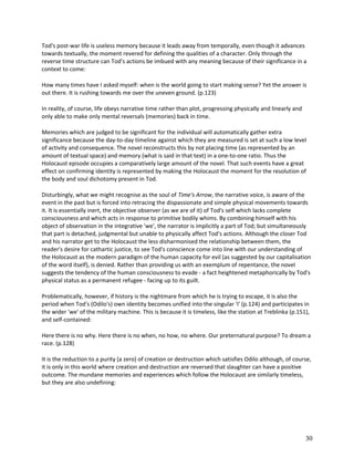 Tod's post-war life is useless memory because it leads away from temporally, even though it advances
towards textually, the moment revered for defining the qualities of a character. Only through the
reverse time structure can Tod's actions be imbued with any meaning because of their significance in a
context to come:
How many times have I asked myself: when is the world going to start making sense? Yet the answer is
out there. It is rushing towards me over the uneven ground. (p.123)
In reality, of course, life obeys narrative time rather than plot, progressing physically and linearly and
only able to make only mental reversals (memories) back in time.
Memories which are judged to be significant for the individual will automatically gather extra
significance because the day-to-day timeline against which they are measured is set at such a low level
of activity and consequence. The novel reconstructs this by not placing time (as represented by an
amount of textual space) and memory (what is said in that text) in a one-to-one ratio. Thus the
Holocaust episode occupies a comparatively large amount of the novel. That such events have a great
effect on confirming identity is represented by making the Holocaust the moment for the resolution of
the body and soul dichotomy present in Tod.
Disturbingly, what we might recognise as the soul of Time's Arrow, the narrative voice, is aware of the
event in the past but is forced into retracing the dispassionate and simple physical movements towards
it. It is essentially inert, the objective observer (as we are of it) of Tod's self which lacks complete
consciousness and which acts in response to primitive bodily whims. By combining himself with his
object of observation in the integrative 'we', the narrator is implicitly a part of Tod; but simultaneously
that part is detached, judgmental but unable to physically affect Tod's actions. Although the closer Tod
and his narrator get to the Holocaust the less disharmonised the relationship between them, the
reader's desire for cathartic justice, to see Tod's conscience come into line with our understanding of
the Holocaust as the modern paradigm of the human capacity for evil (as suggested by our capitalisation
of the word itself), is denied. Rather than providing us with an exemplum of repentance, the novel
suggests the tendency of the human consciousness to evade - a fact heightened metaphorically by Tod's
physical status as a permanent refugee - facing up to its guilt.
Problematically, however, if history is the nightmare from which he is trying to escape, it is also the
period when Tod's (Odilo's) own identity becomes unified into the singular 'I' (p.124) and participates in
the wider 'we' of the military machine. This is because it is timeless, like the station at Treblinka (p.151),
and self-contained:
Here there is no why. Here there is no when, no how, no where. Our preternatural purpose? To dream a
race. (p.128)
It is the reduction to a purity (a zero) of creation or destruction which satisfies Odilo although, of course,
it is only in this world where creation and destruction are reversed that slaughter can have a positive
outcome. The mundane memories and experiences which follow the Holocaust are similarly timeless,
but they are also undefining:

30

 